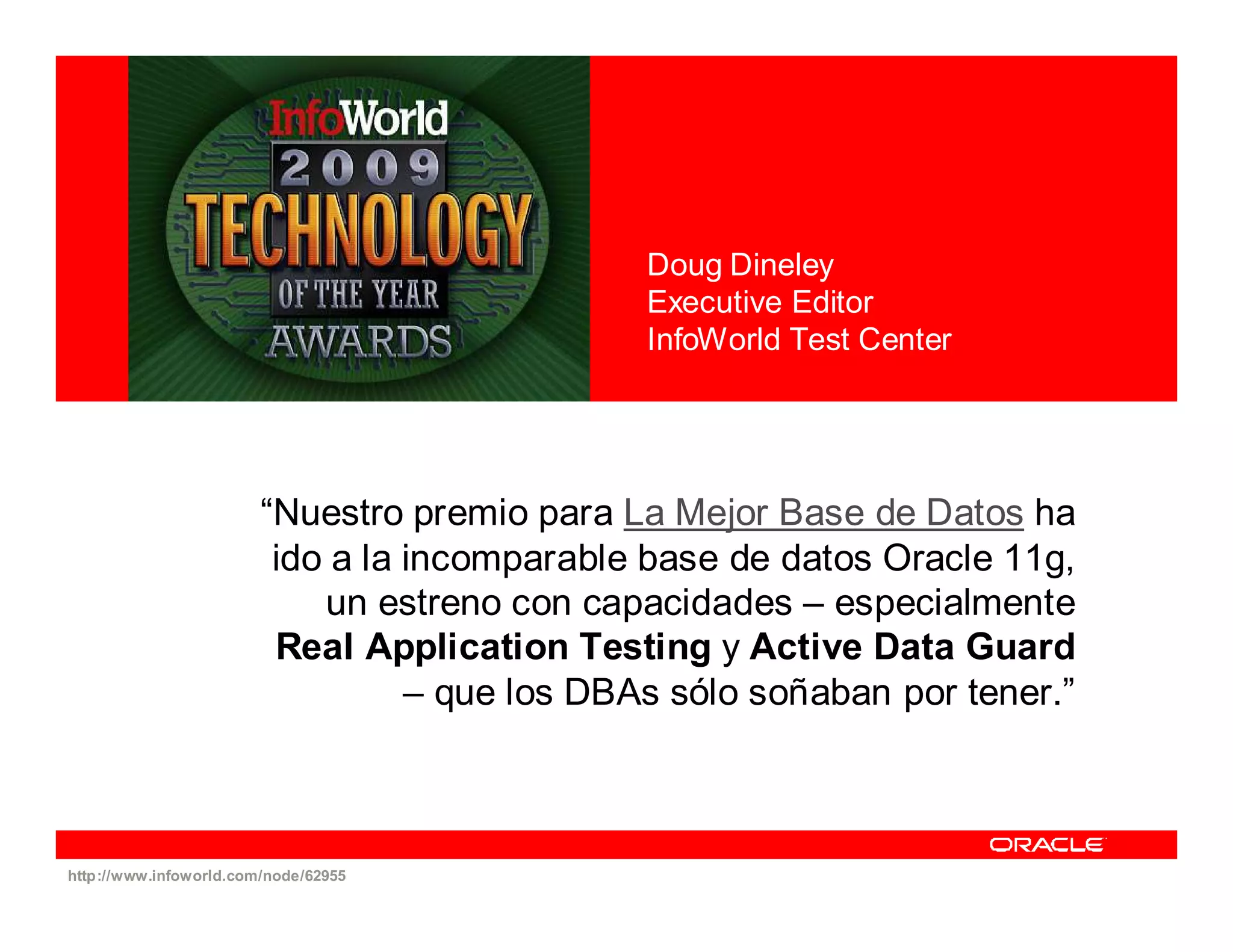 Doug Dineley
                                               Executive Editor
                                               InfoWorld Test Center




                        “Nuestro premio para La Mejor Base de Datos ha
                         ido a la incomparable base de datos Oracle 11g,
                            un estreno con capacidades – especialmente
                         Real Application Testing y Active Data Guard
                                  – que los DBAs sólo soñaban por tener.”



http://www.infoworld.com/node/62955
 