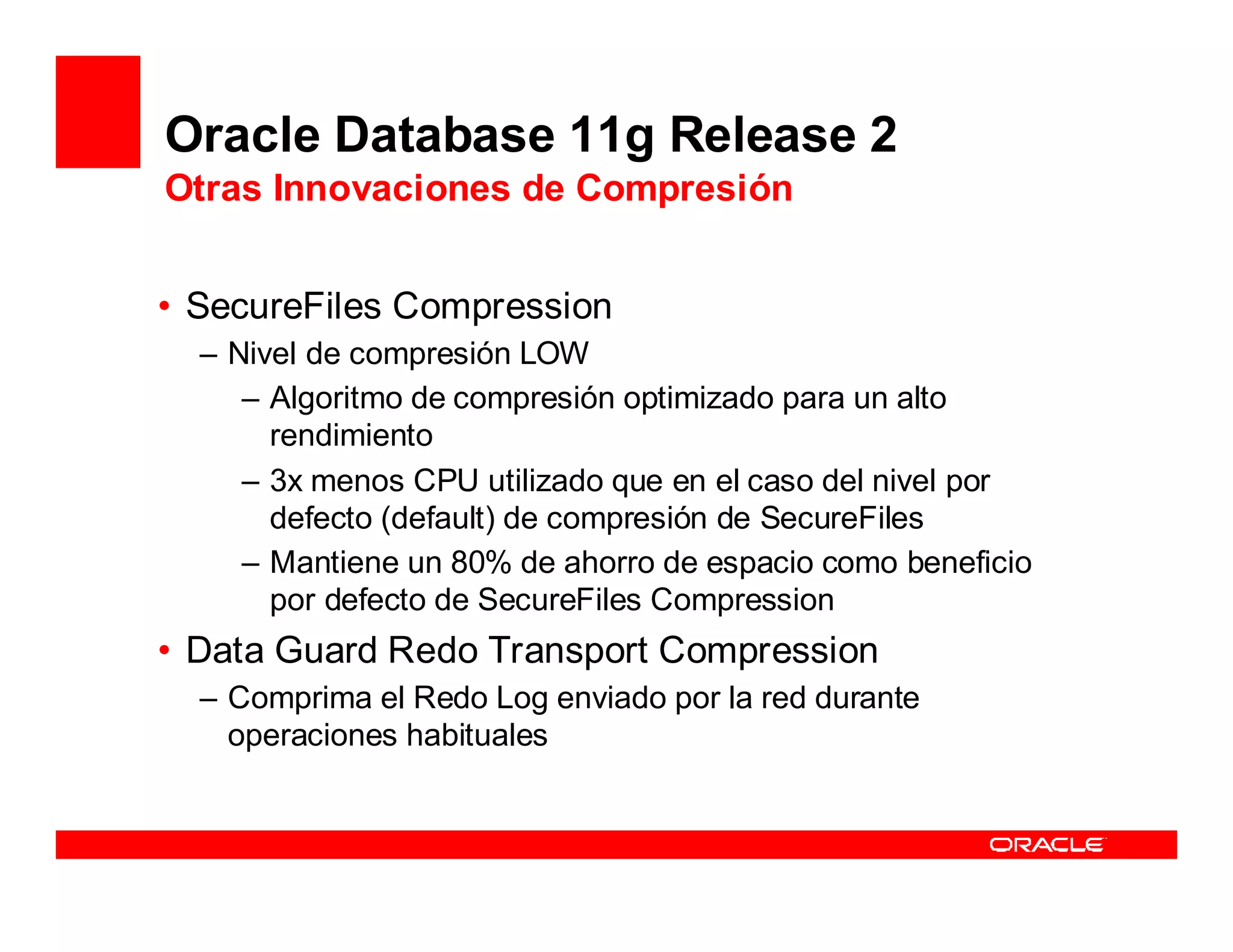 Oracle Database 11g Release 2
Otras Innovaciones de Compresión


• SecureFiles Compression
  – Nivel de compresión LOW
     – Algoritmo de compresión optimizado para un alto
       rendimiento
     – 3x menos CPU utilizado que en el caso del nivel por
       defecto (default) de compresión de SecureFiles
     – Mantiene un 80% de ahorro de espacio como beneficio
       por defecto de SecureFiles Compression
• Data Guard Redo Transport Compression
  – Comprima el Redo Log enviado por la red durante
    operaciones habituales
 