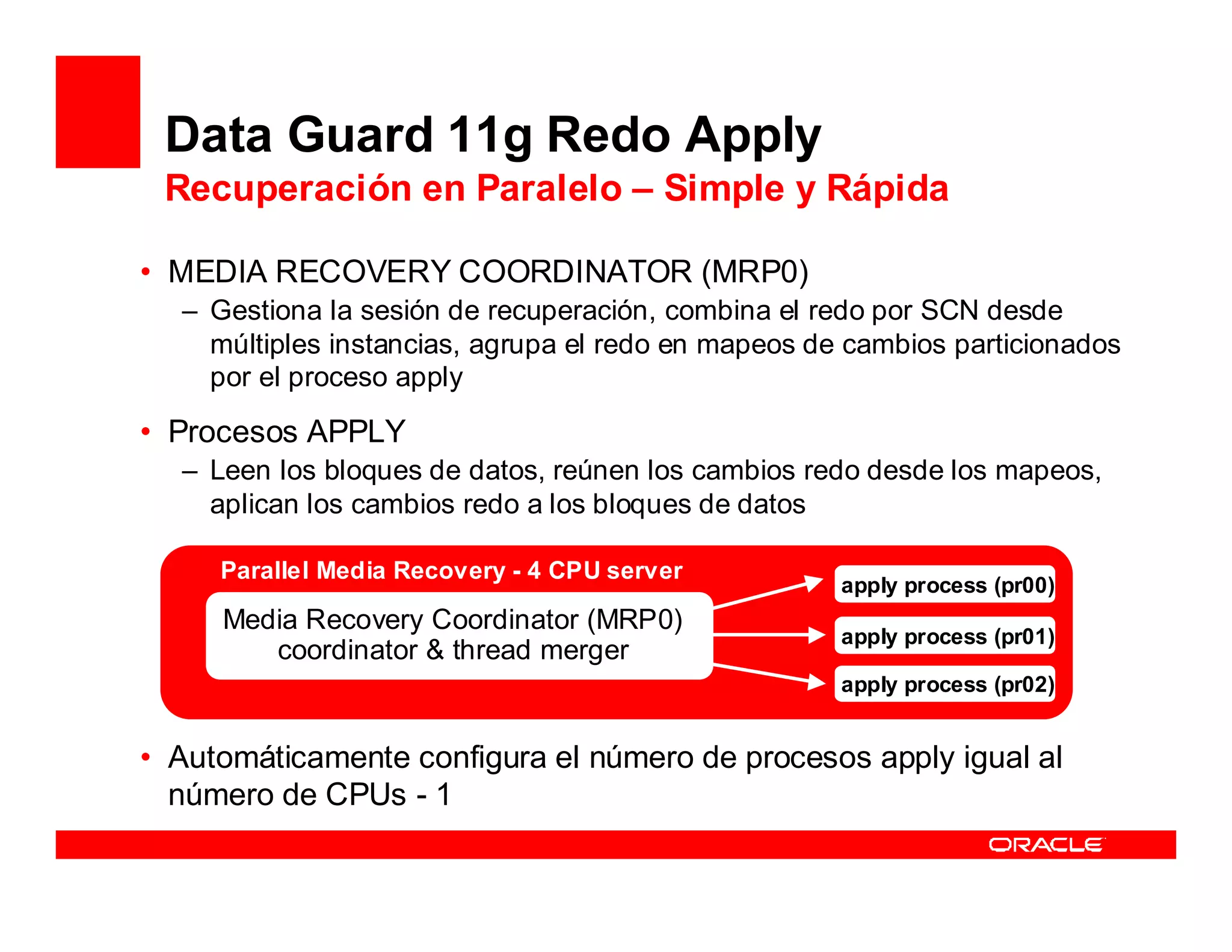 Data Guard 11g Redo Apply
 Recuperación en Paralelo – Simple y Rápida

• MEDIA RECOVERY COORDINATOR (MRP0)
  – Gestiona la sesión de recuperación, combina el redo por SCN desde
    múltiples instancias, agrupa el redo en mapeos de cambios particionados
    por el proceso apply

• Procesos APPLY
  – Leen los bloques de datos, reúnen los cambios redo desde los mapeos,
    aplican los cambios redo a los bloques de datos

     Parallel Media Recovery - 4 CPU server
                                                     apply process (pr00)
     Media Recovery Coordinator (MRP0)
                                                     apply process (pr01)
        coordinator & thread merger
                                                     apply process (pr02)


• Automáticamente configura el número de procesos apply igual al
  número de CPUs - 1
 