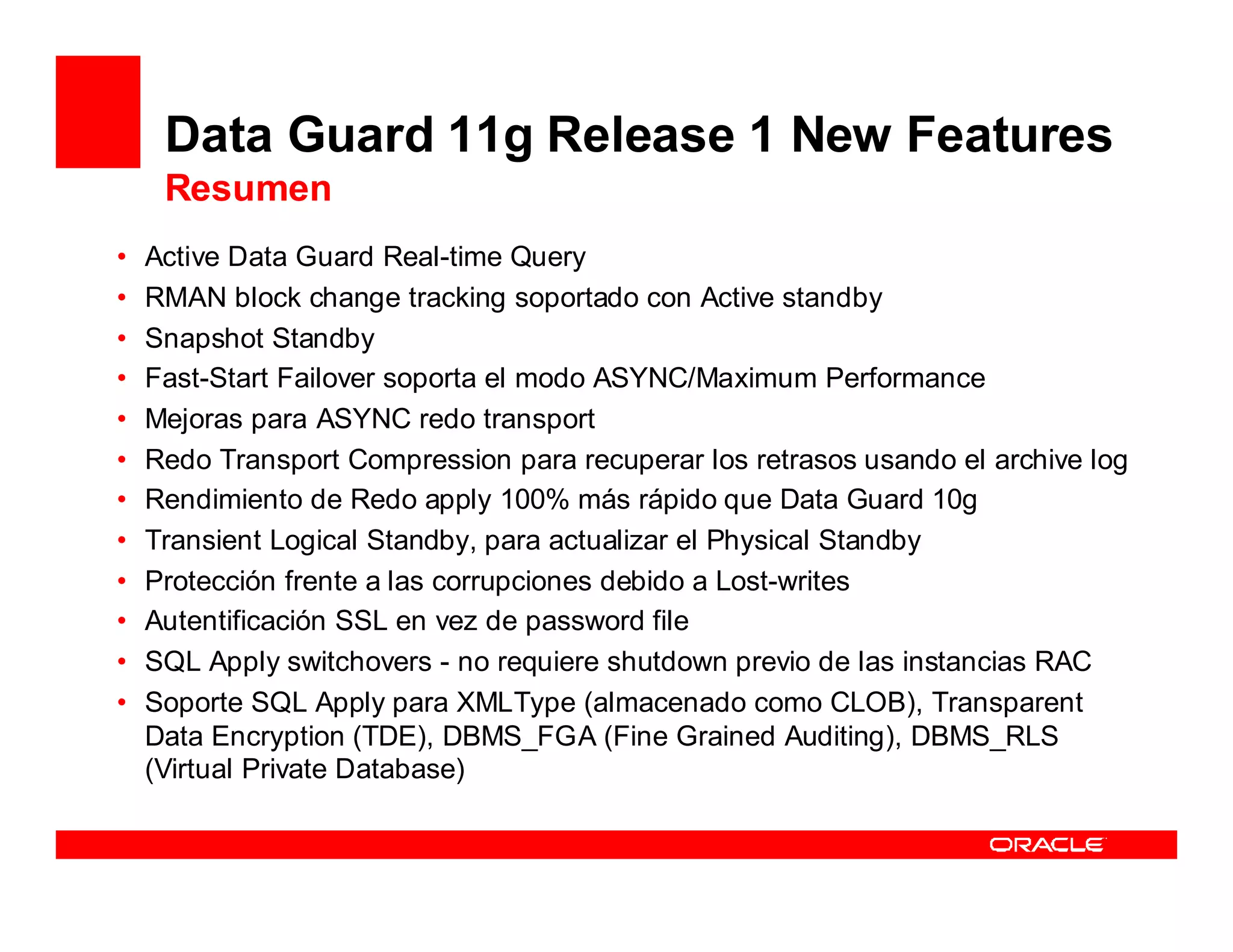Data Guard 11g Release 1 New Features
     Resumen
•   Active Data Guard Real-time Query
•   RMAN block change tracking soportado con Active standby
•   Snapshot Standby
•   Fast-Start Failover soporta el modo ASYNC/Maximum Performance
•   Mejoras para ASYNC redo transport
•   Redo Transport Compression para recuperar los retrasos usando el archive log
•   Rendimiento de Redo apply 100% más rápido que Data Guard 10g
•   Transient Logical Standby, para actualizar el Physical Standby
•   Protección frente a las corrupciones debido a Lost-writes
•   Autentificación SSL en vez de password file
•   SQL Apply switchovers - no requiere shutdown previo de las instancias RAC
•   Soporte SQL Apply para XMLType (almacenado como CLOB), Transparent
    Data Encryption (TDE), DBMS_FGA (Fine Grained Auditing), DBMS_RLS
    (Virtual Private Database)
 