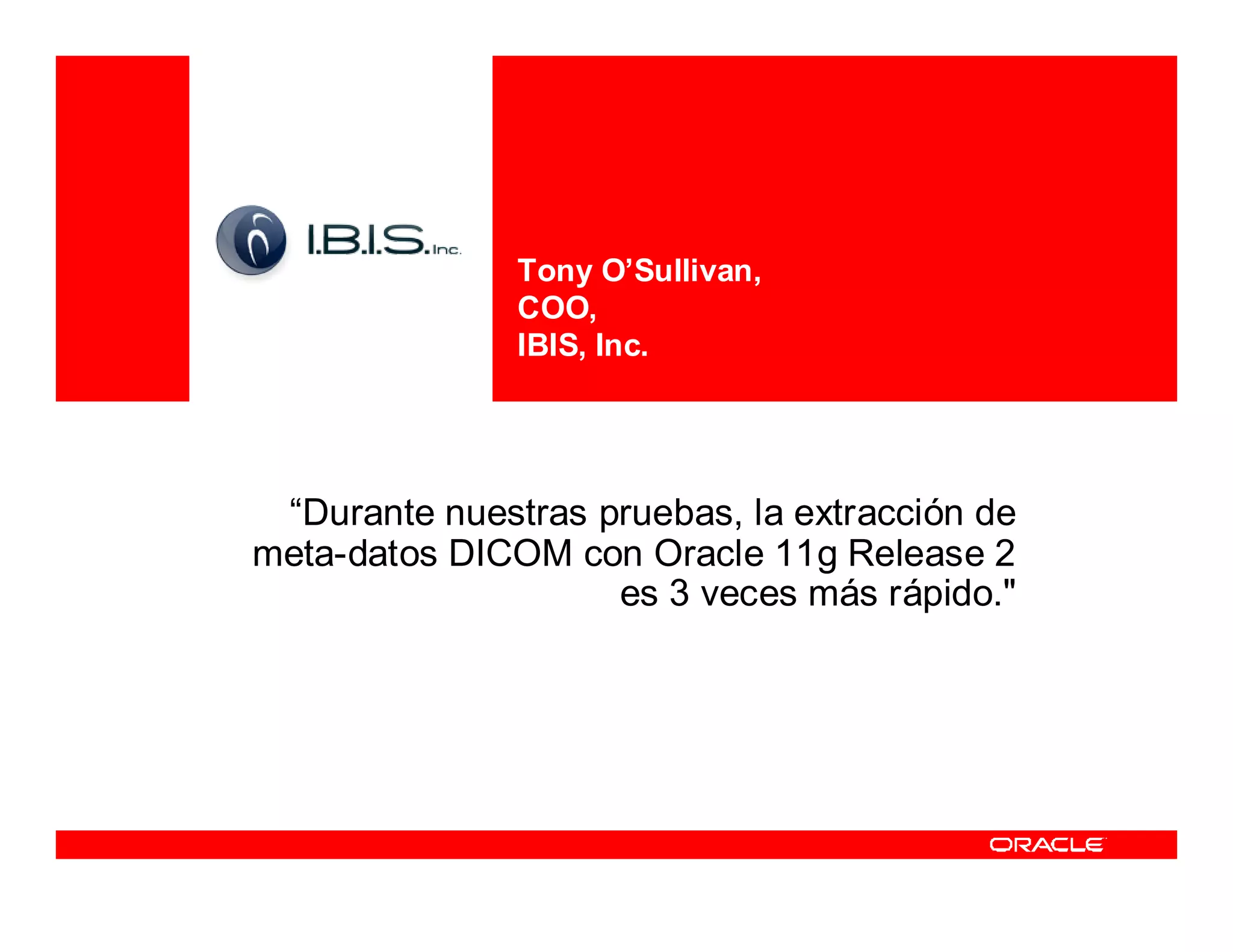 Tony O’Sullivan,
               COO,
               IBIS, Inc.




 “Durante nuestras pruebas, la extracción de
meta-datos DICOM con Oracle 11g Release 2
                    es 3 veces más rápido."
 