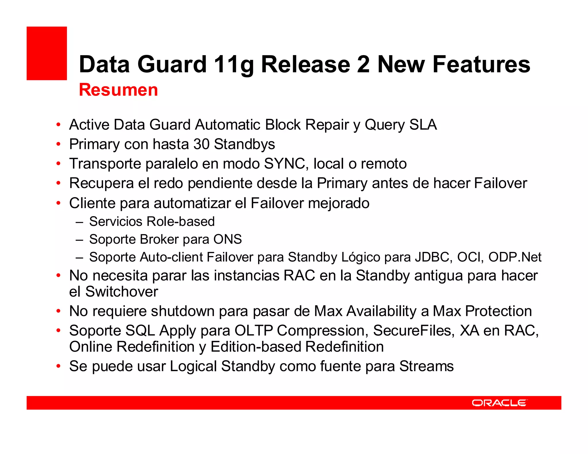 Data Guard 11g Release 2 New Features
     Resumen
•   Active Data Guard Automatic Block Repair y Query SLA
•   Primary con hasta 30 Standbys
•   Transporte paralelo en modo SYNC, local o remoto
•   Recupera el redo pendiente desde la Primary antes de hacer Failover
•   Cliente para automatizar el Failover mejorado
    – Servicios Role-based
    – Soporte Broker para ONS
    – Soporte Auto-client Failover para Standby Lógico para JDBC, OCI, ODP.Net
• No necesita parar las instancias RAC en la Standby antigua para hacer
  el Switchover
• No requiere shutdown para pasar de Max Availability a Max Protection
• Soporte SQL Apply para OLTP Compression, SecureFiles, XA en RAC,
  Online Redefinition y Edition-based Redefinition
• Se puede usar Logical Standby como fuente para Streams
 