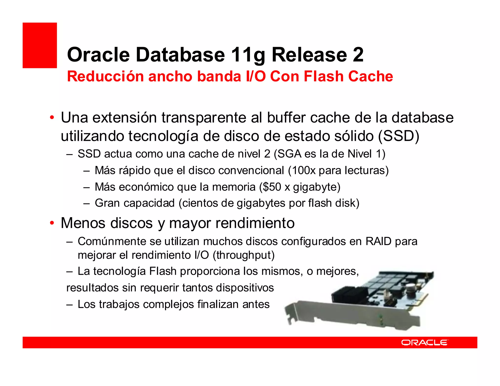 Oracle Database 11g Release 2
  Reducción ancho banda I/O Con Flash Cache

• Una extensión transparente al buffer cache de la database
  utilizando tecnología de disco de estado sólido (SSD)
  – SSD actua como una cache de nivel 2 (SGA es la de Nivel 1)
     – Más rápido que el disco convencional (100x para lecturas)
     – Más económico que la memoria ($50 x gigabyte)
     – Gran capacidad (cientos de gigabytes por flash disk)
• Menos discos y mayor rendimiento
  – Comúnmente se utilizan muchos discos configurados en RAID para
    mejorar el rendimiento I/O (throughput)
  – La tecnología Flash proporciona los mismos, o mejores,
  resultados sin requerir tantos dispositivos
  – Los trabajos complejos finalizan antes
 