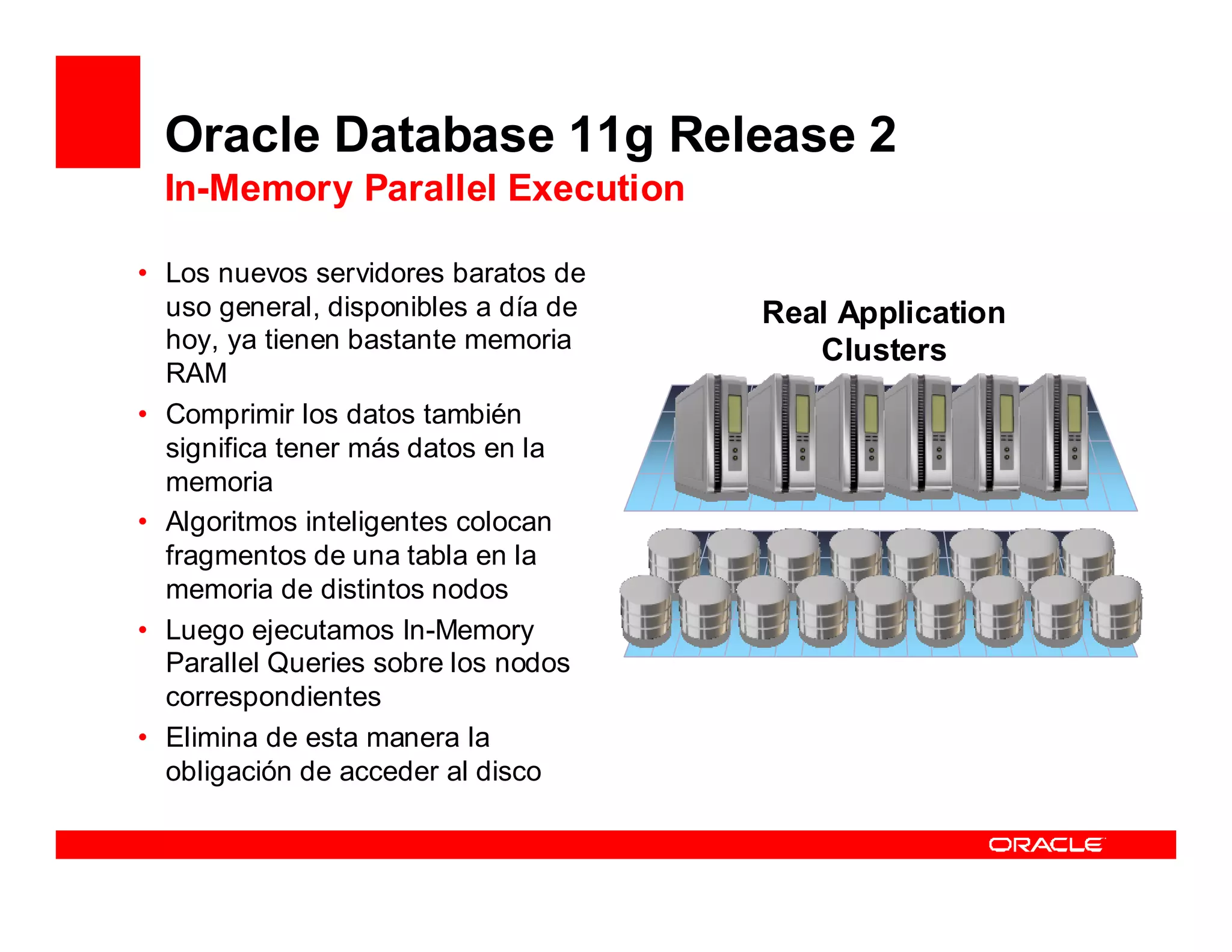Oracle Database 11g Release 2
  In-Memory Parallel Execution

• Los nuevos servidores baratos de
  uso general, disponibles a día de   Real Application
  hoy, ya tienen bastante memoria        Clusters
  RAM
• Comprimir los datos también
  significa tener más datos en la
  memoria
• Algoritmos inteligentes colocan
  fragmentos de una tabla en la
  memoria de distintos nodos
• Luego ejecutamos In-Memory
  Parallel Queries sobre los nodos
  correspondientes
• Elimina de esta manera la
  obligación de acceder al disco
 