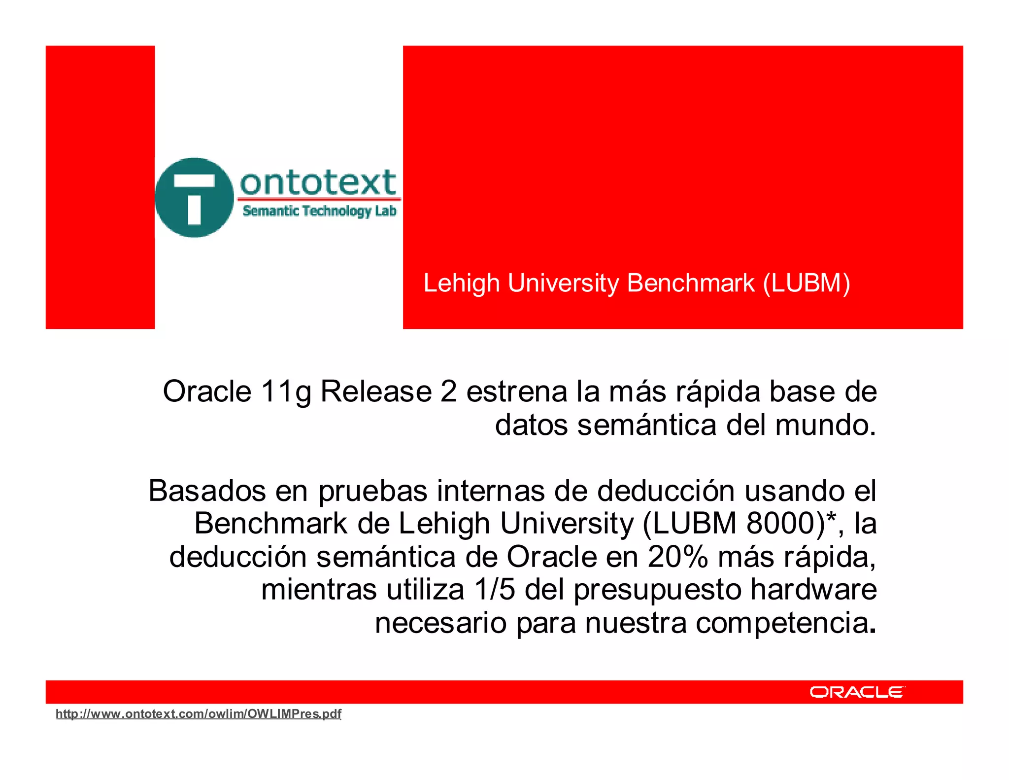 Lehigh University Benchmark (LUBM)



                Oracle 11g Release 2 estrena la más rápida base de
                                       datos semántica del mundo.

             Basados en pruebas internas de deducción usando el
                Benchmark de Lehigh University (LUBM 8000)*, la
              deducción semántica de Oracle en 20% más rápida,
                    mientras utiliza 1/5 del presupuesto hardware
                            necesario para nuestra competencia.

http://www.ontotext.com/owlim/OWLIMPres.pdf
 