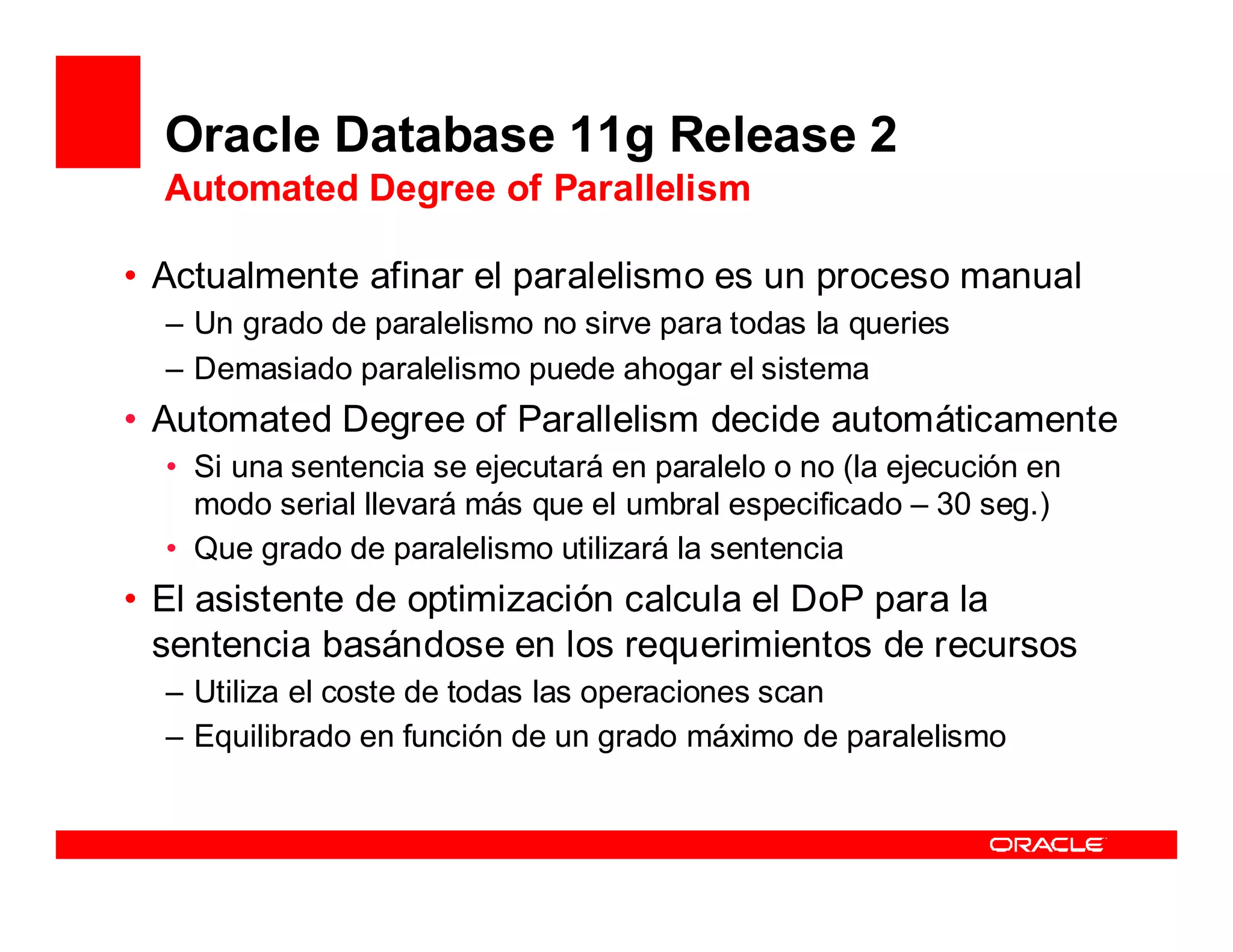 Oracle Database 11g Release 2
  Automated Degree of Parallelism

• Actualmente afinar el paralelismo es un proceso manual
  – Un grado de paralelismo no sirve para todas la queries
  – Demasiado paralelismo puede ahogar el sistema
• Automated Degree of Parallelism decide automáticamente
  • Si una sentencia se ejecutará en paralelo o no (la ejecución en
    modo serial llevará más que el umbral especificado – 30 seg.)
  • Que grado de paralelismo utilizará la sentencia
• El asistente de optimización calcula el DoP para la
  sentencia basándose en los requerimientos de recursos
  – Utiliza el coste de todas las operaciones scan
  – Equilibrado en función de un grado máximo de paralelismo
 