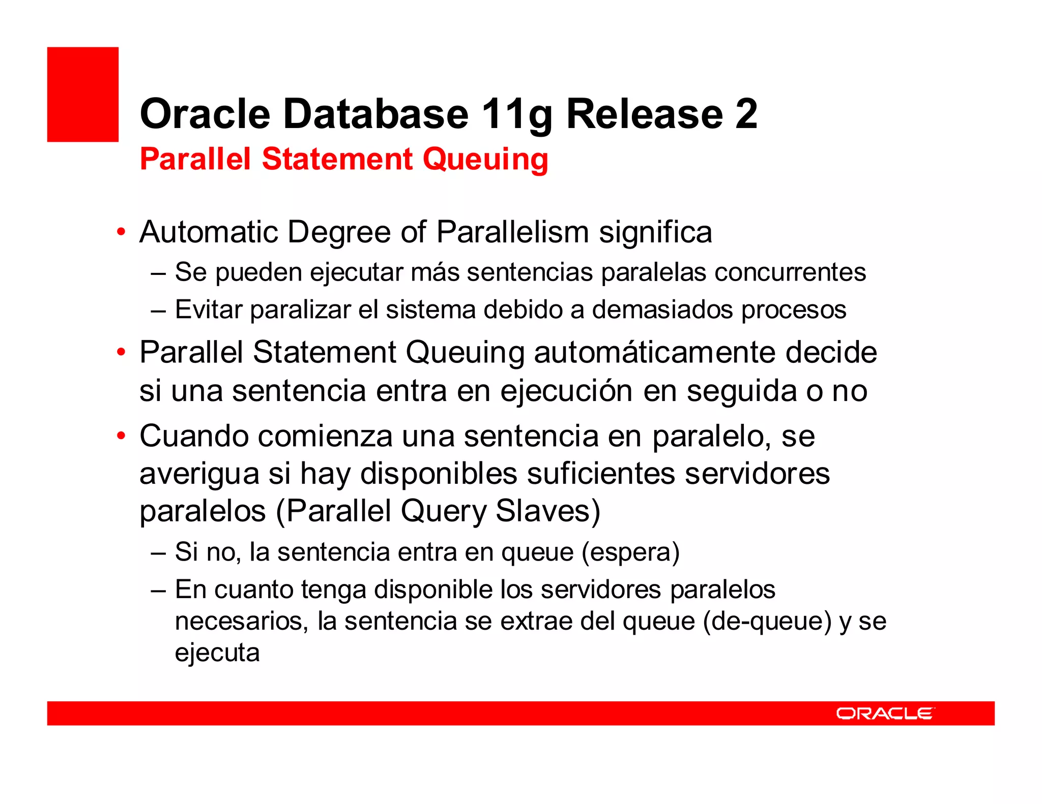 Oracle Database 11g Release 2
 Parallel Statement Queuing

• Automatic Degree of Parallelism significa
  – Se pueden ejecutar más sentencias paralelas concurrentes
  – Evitar paralizar el sistema debido a demasiados procesos
• Parallel Statement Queuing automáticamente decide
  si una sentencia entra en ejecución en seguida o no
• Cuando comienza una sentencia en paralelo, se
  averigua si hay disponibles suficientes servidores
  paralelos (Parallel Query Slaves)
  – Si no, la sentencia entra en queue (espera)
  – En cuanto tenga disponible los servidores paralelos
    necesarios, la sentencia se extrae del queue (de-queue) y se
    ejecuta
 