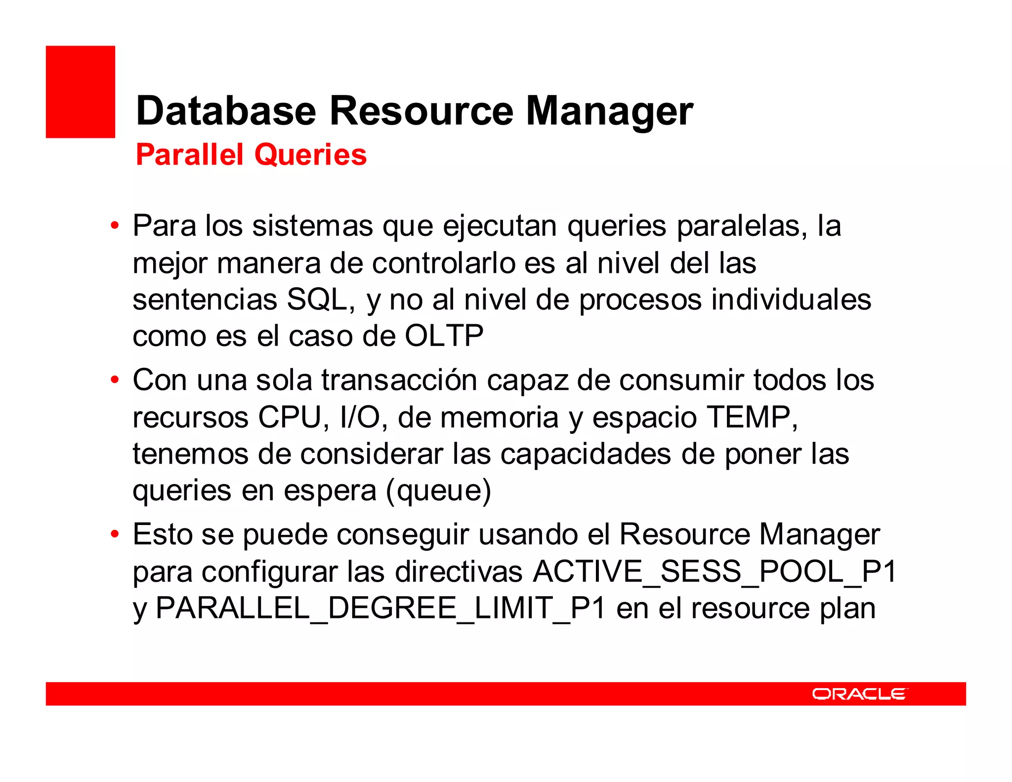 Database Resource Manager
 Parallel Queries

• Para los sistemas que ejecutan queries paralelas, la
  mejor manera de controlarlo es al nivel del las
  sentencias SQL, y no al nivel de procesos individuales
  como es el caso de OLTP
• Con una sola transacción capaz de consumir todos los
  recursos CPU, I/O, de memoria y espacio TEMP,
  tenemos de considerar las capacidades de poner las
  queries en espera (queue)
• Esto se puede conseguir usando el Resource Manager
  para configurar las directivas ACTIVE_SESS_POOL_P1
  y PARALLEL_DEGREE_LIMIT_P1 en el resource plan
 