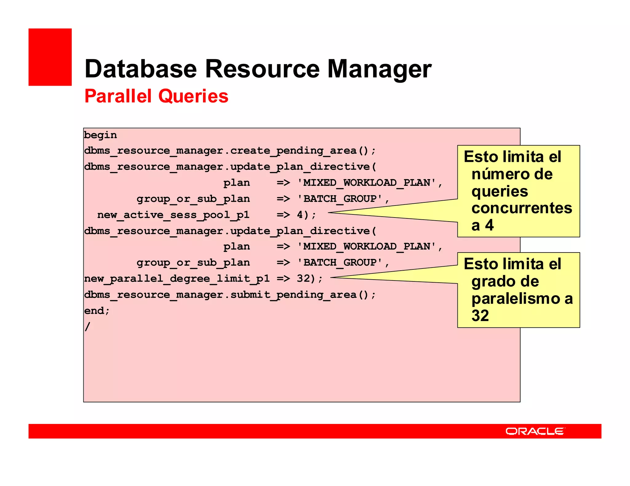 Database Resource Manager
Parallel Queries
begin
dbms_resource_manager.create_pending_area();
dbms_resource_manager.update_plan_directive(
                                                         Esto limita el
                     plan    => 'MIXED_WORKLOAD_PLAN',
                                                          número de
        group_or_sub_plan    => 'BATCH_GROUP',            queries
  new_active_sess_pool_p1    => 4);                       concurrentes
dbms_resource_manager.update_plan_directive(              a4
                     plan    => 'MIXED_WORKLOAD_PLAN',
        group_or_sub_plan    => 'BATCH_GROUP',           Esto limita el
new_parallel_degree_limit_p1 => 32);                      grado de
dbms_resource_manager.submit_pending_area();
                                                          paralelismo a
end;
                                                          32
/
 