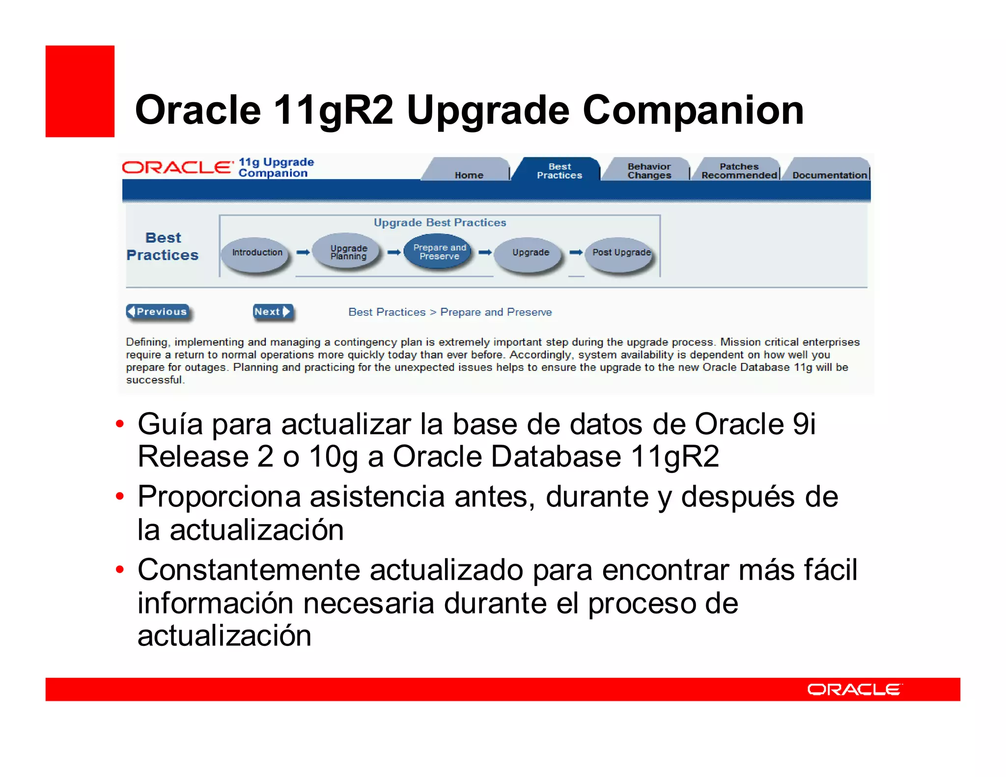 Oracle 11gR2 Upgrade Companion




• Guía para actualizar la base de datos de Oracle 9i
  Release 2 o 10g a Oracle Database 11gR2
• Proporciona asistencia antes, durante y después de
  la actualización
• Constantemente actualizado para encontrar más fácil
  información necesaria durante el proceso de
  actualización
 