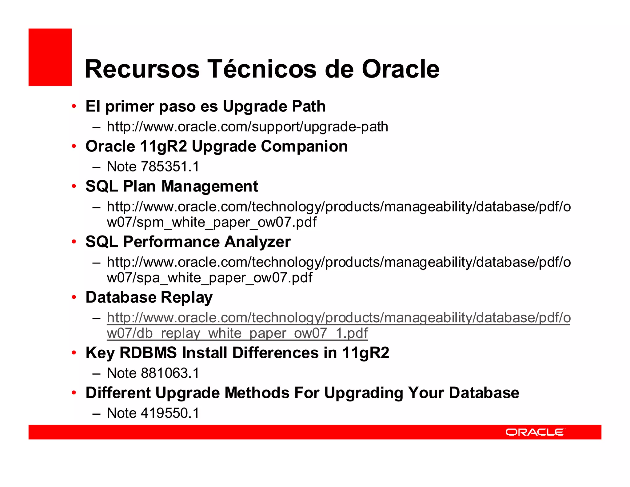 Recursos Técnicos de Oracle
• El primer paso es Upgrade Path
  – http://www.oracle.com/support/upgrade-path
• Oracle 11gR2 Upgrade Companion
  – Note 785351.1
• SQL Plan Management
  – http://www.oracle.com/technology/products/manageability/database/pdf/o
    w07/spm_white_paper_ow07.pdf
• SQL Performance Analyzer
  – http://www.oracle.com/technology/products/manageability/database/pdf/o
    w07/spa_white_paper_ow07.pdf
• Database Replay
  – http://www.oracle.com/technology/products/manageability/database/pdf/o
    w07/db_replay_white_paper_ow07_1.pdf
• Key RDBMS Install Differences in 11gR2
  – Note 881063.1
• Different Upgrade Methods For Upgrading Your Database
  – Note 419550.1
 