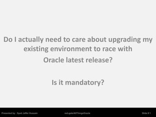 Do I actually need to care about upgrading my
       existing environment to race with
              Oracle latest release?

                                     Is it mandatory?


Presented by : Syed Jaffer Hussain      red-gate/AllThingsOracle   Slide # 1
 