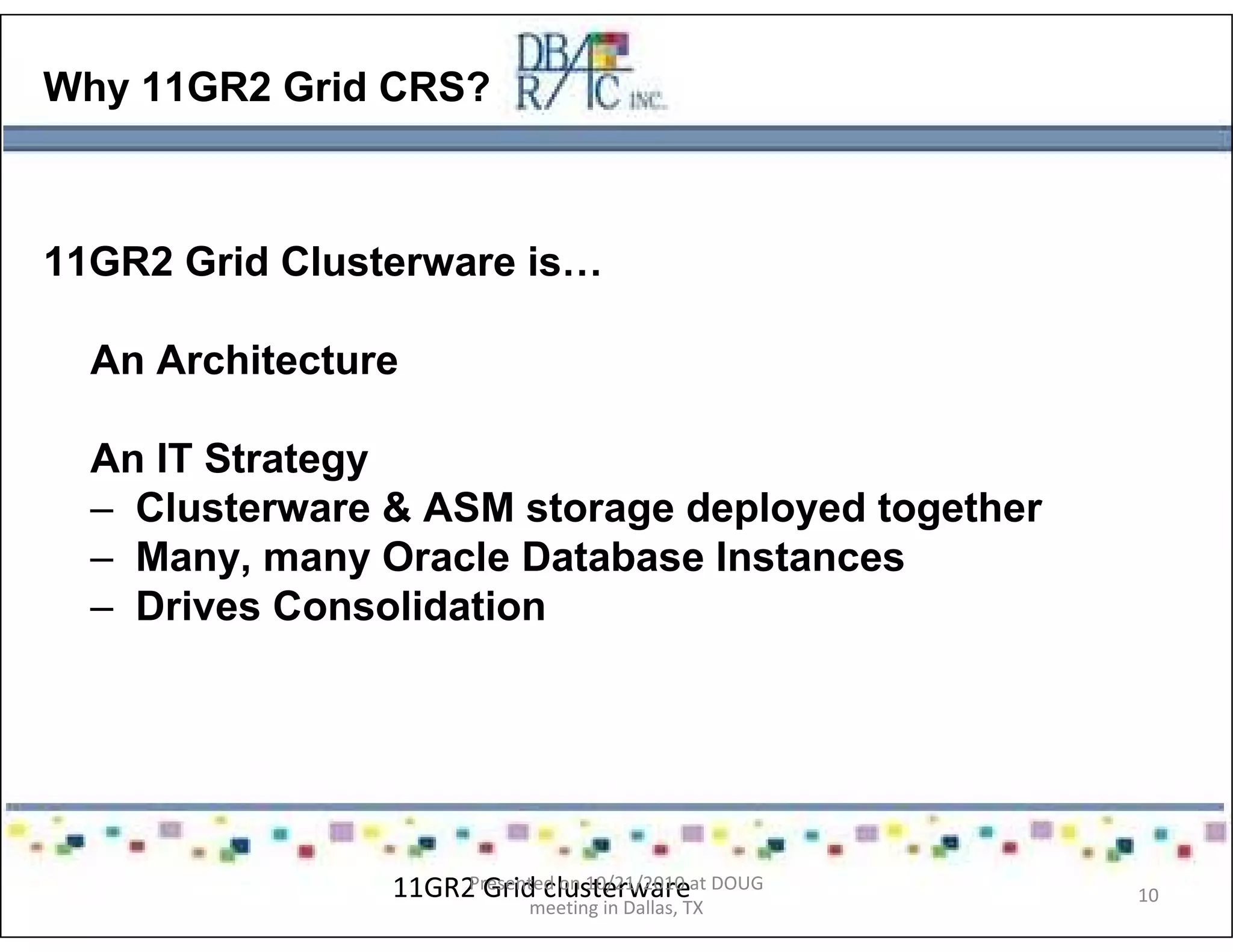 Why 11GR2 Grid CRS?
11GR2 Grid Clusterware is…
An Architecture
An IT Strategy
– Clusterware & ASM storage deployed together
– Many, many Oracle Database Instances
– Drives Consolidation
11GR2 Grid clusterwarePresented on 10/21/2010 at DOUG
meeting in Dallas, TX
10
 