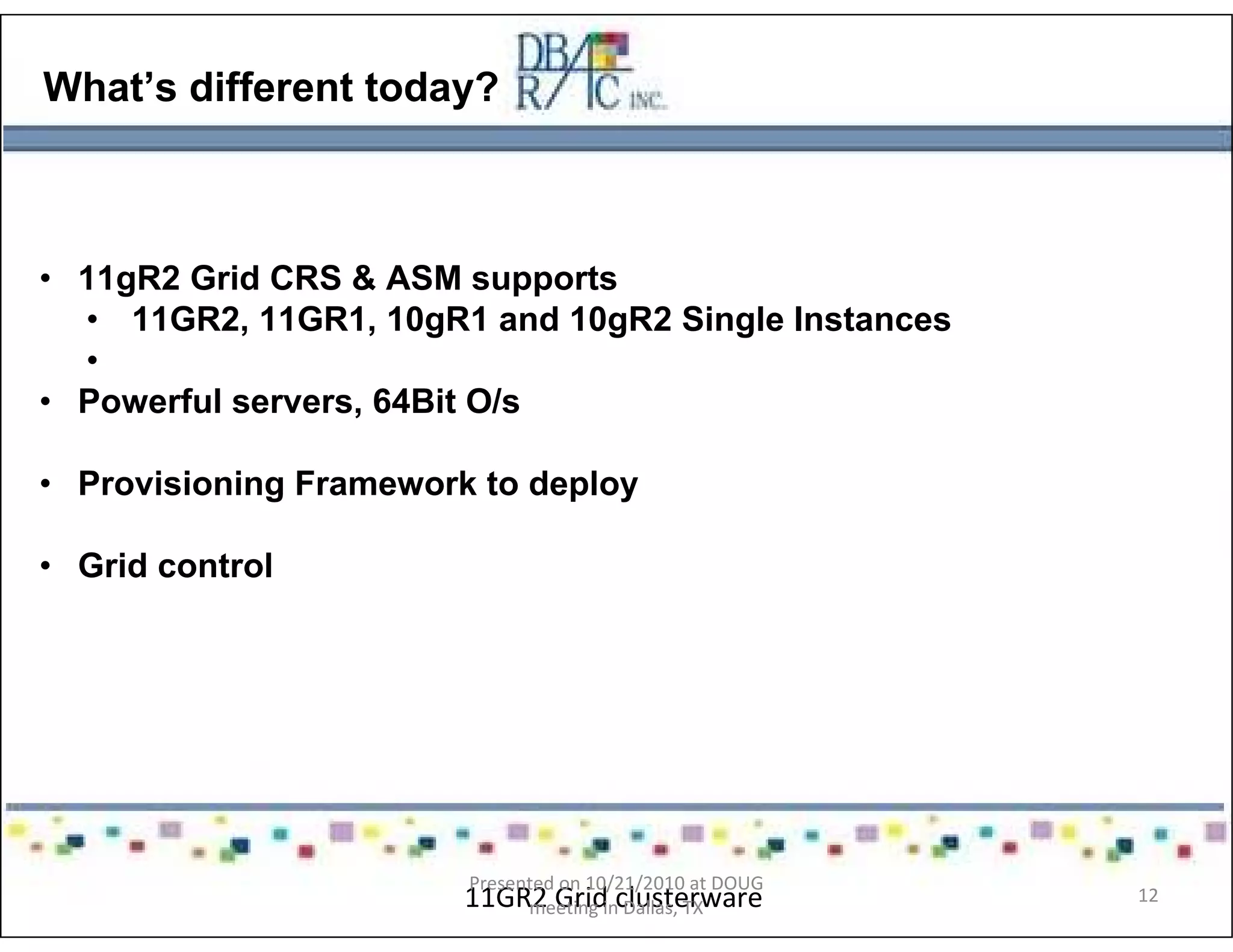 What’s different today?
• 11gR2 Grid CRS & ASM supports
• 11GR2, 11GR1, 10gR1 and 10gR2 Single Instances
•
• Powerful servers, 64Bit O/s
• Provisioning Framework to deploy
• Grid control
11GR2 Grid clusterware
Presented on 10/21/2010 at DOUG
meeting in Dallas, TX
12
 