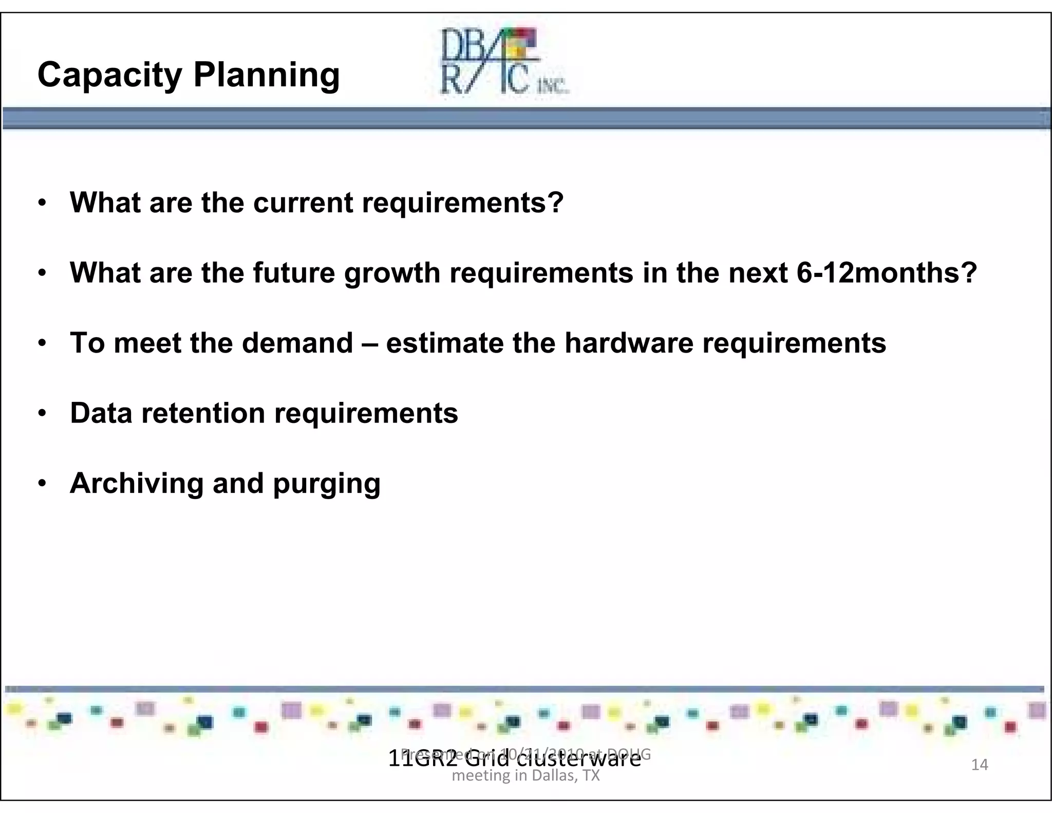 Capacity Planning
• What are the current requirements?
• What are the future growth requirements in the next 6-12months?
• To meet the demand – estimate the hardware requirements
• Data retention requirements
• Archiving and purging
11GR2 Grid clusterwarePresented on 10/21/2010 at DOUG
meeting in Dallas, TX
14
 