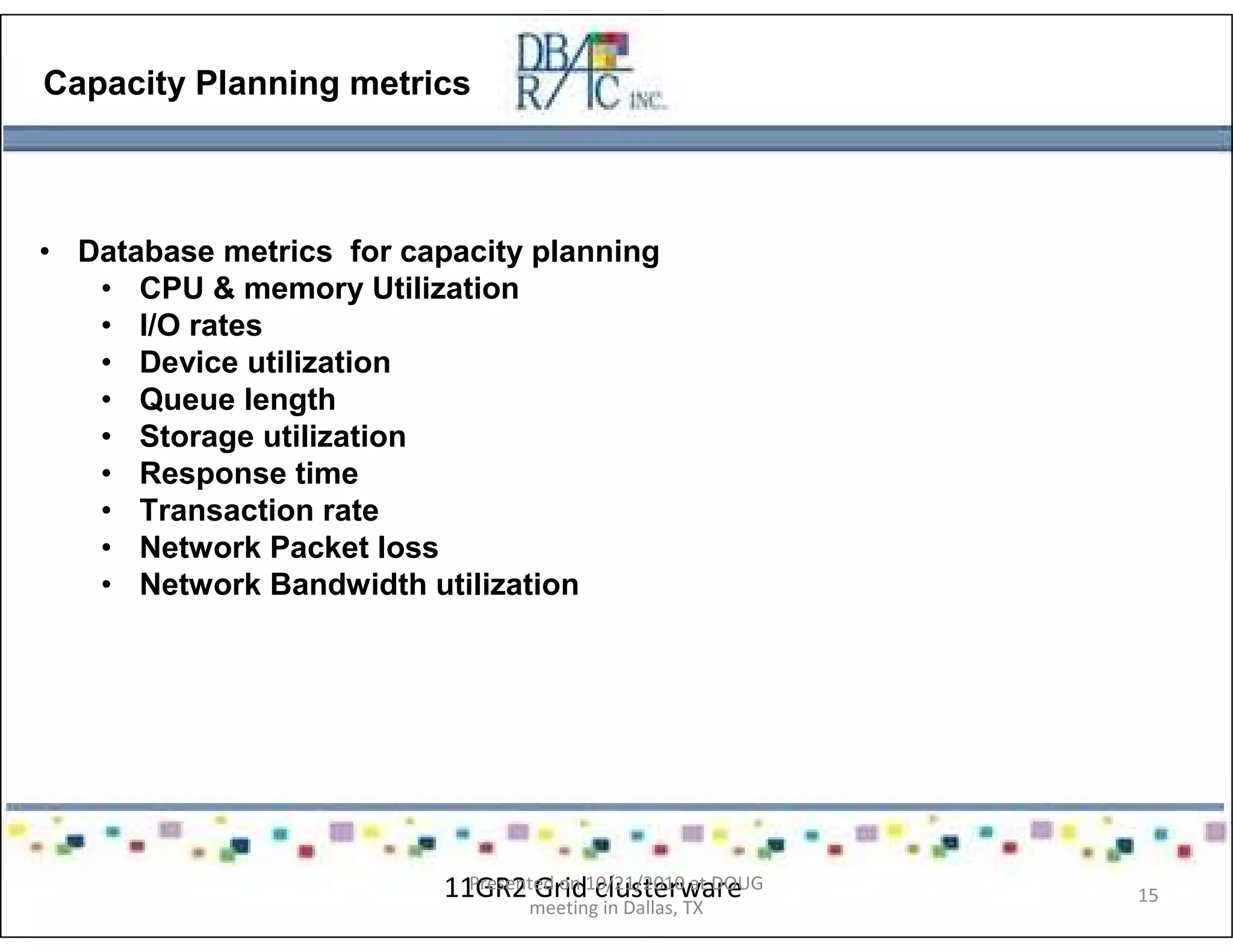 Capacity Planning metrics
• Database metrics for capacity planning
• CPU & memory Utilization
• I/O rates
• Device utilization
• Queue length
• Storage utilization
• Response time
• Transaction rate
• Network Packet loss
• Network Bandwidth utilization
11GR2 Grid clusterwarePresented on 10/21/2010 at DOUG
meeting in Dallas, TX
15
 