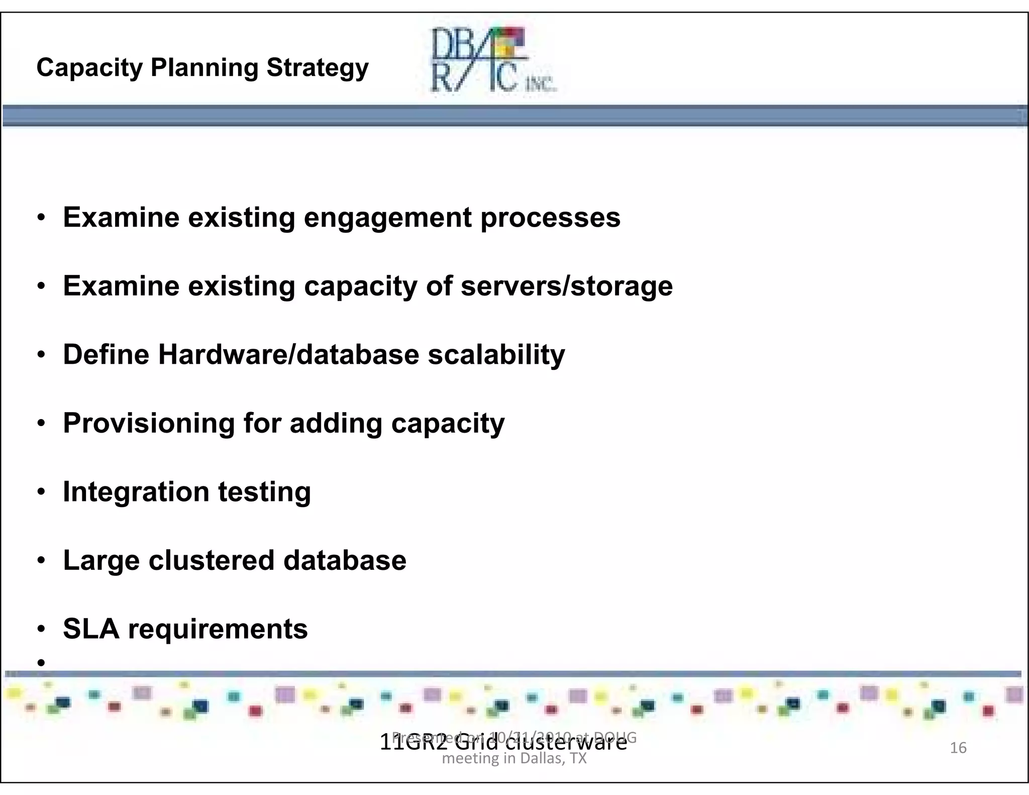 Capacity Planning Strategy
• Examine existing engagement processes
• Examine existing capacity of servers/storage
• Define Hardware/database scalability
• Provisioning for adding capacity
• Integration testing
• Large clustered database
• SLA requirements
•
11GR2 Grid clusterwarePresented on 10/21/2010 at DOUG
meeting in Dallas, TX
16
 