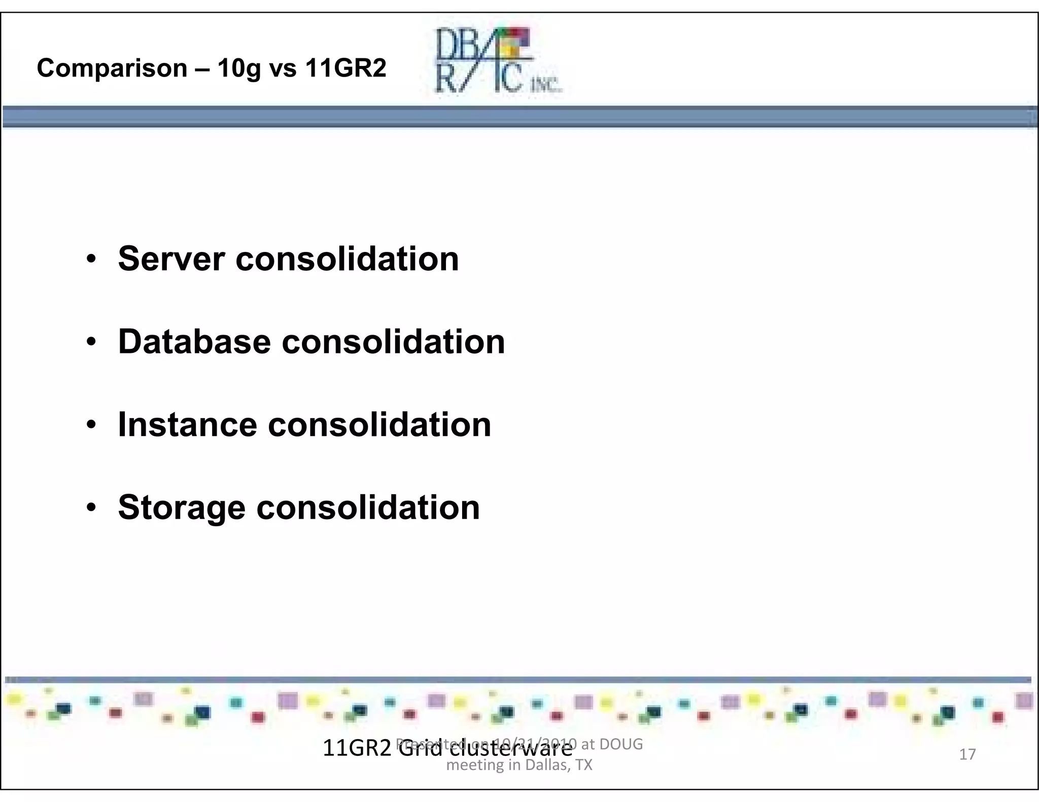 Comparison – 10g vs 11GR2
• Server consolidation
• Database consolidation
• Instance consolidation
• Storage consolidation
11GR2 Grid clusterwarePresented on 10/21/2010 at DOUG
meeting in Dallas, TX
17
 