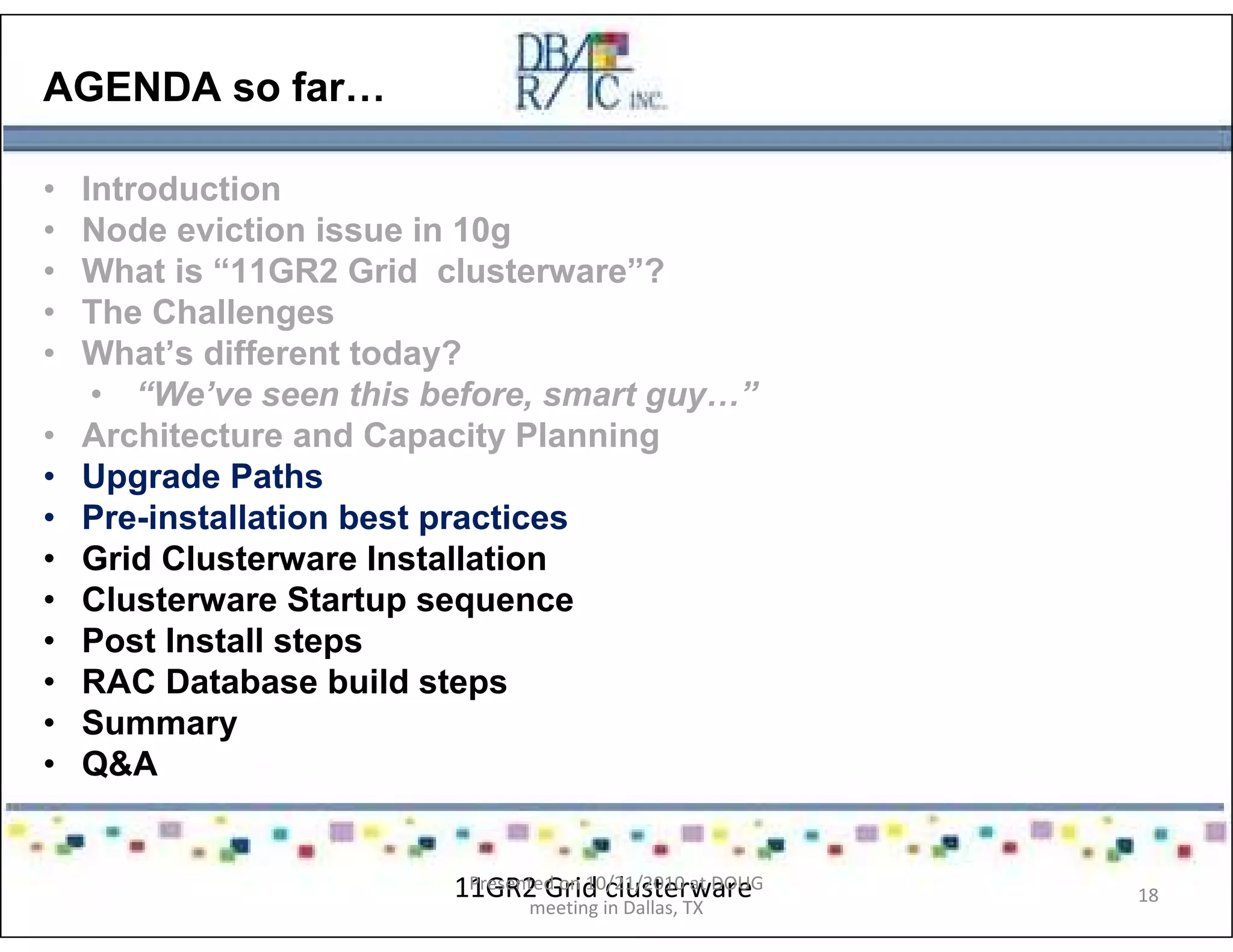 AGENDA so far…
• Introduction
• Node eviction issue in 10g
• What is “11GR2 Grid clusterware”?
• The Challenges
• What’s different today?
• “We’ve seen this before, smart guy…”
• Architecture and Capacity Planning
• Upgrade Paths
• Pre-installation best practices
• Grid Clusterware Installation
• Clusterware Startup sequence
• Post Install steps
• RAC Database build steps
• Summary
• Q&A
11GR2 Grid clusterwarePresented on 10/21/2010 at DOUG
meeting in Dallas, TX
18
 