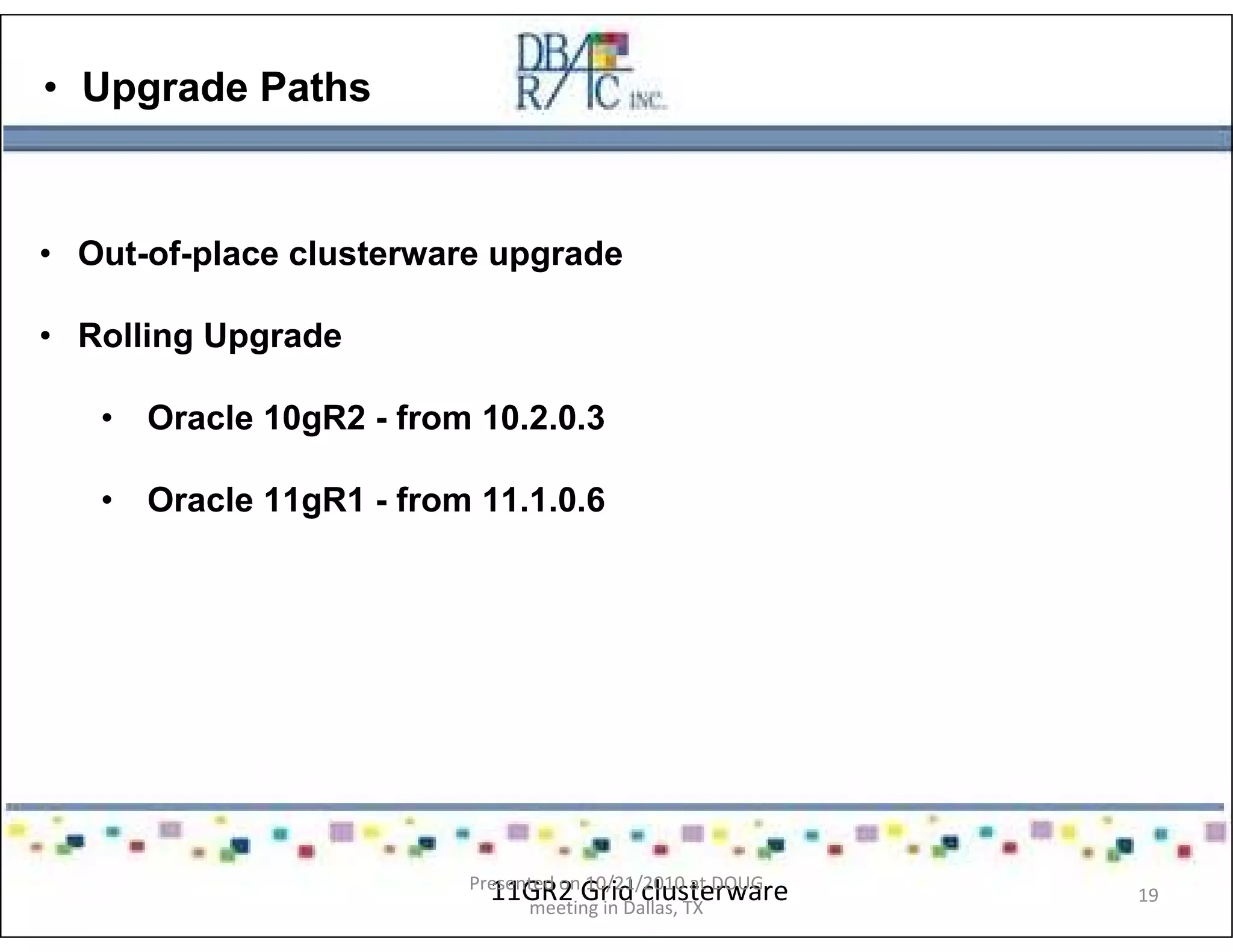 • Upgrade Paths
• Out-of-place clusterware upgrade
• Rolling Upgrade
• Oracle 10gR2 - from 10.2.0.3
• Oracle 11gR1 - from 11.1.0.6
11GR2 Grid clusterwarePresented on 10/21/2010 at DOUG
meeting in Dallas, TX
19
 