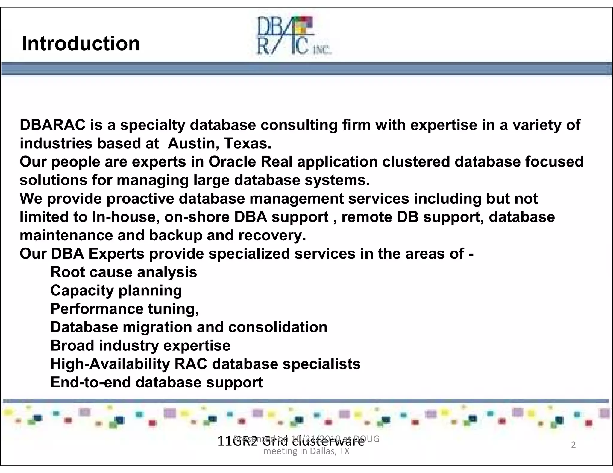 Introduction
DBARAC is a specialty database consulting firm with expertise in a variety of
industries based at Austin, Texas.
Our people are experts in Oracle Real application clustered database focused
solutions for managing large database systems.
We provide proactive database management services including but not
limited to In-house, on-shore DBA support , remote DB support, database
maintenance and backup and recovery.
Our DBA Experts provide specialized services in the areas of -
Root cause analysis
Capacity planning
Performance tuning,
Database migration and consolidation
Broad industry expertise
High-Availability RAC database specialists
End-to-end database support
11GR2 Grid clusterwarePresented on 10/21/2010 at DOUG
meeting in Dallas, TX
2
 