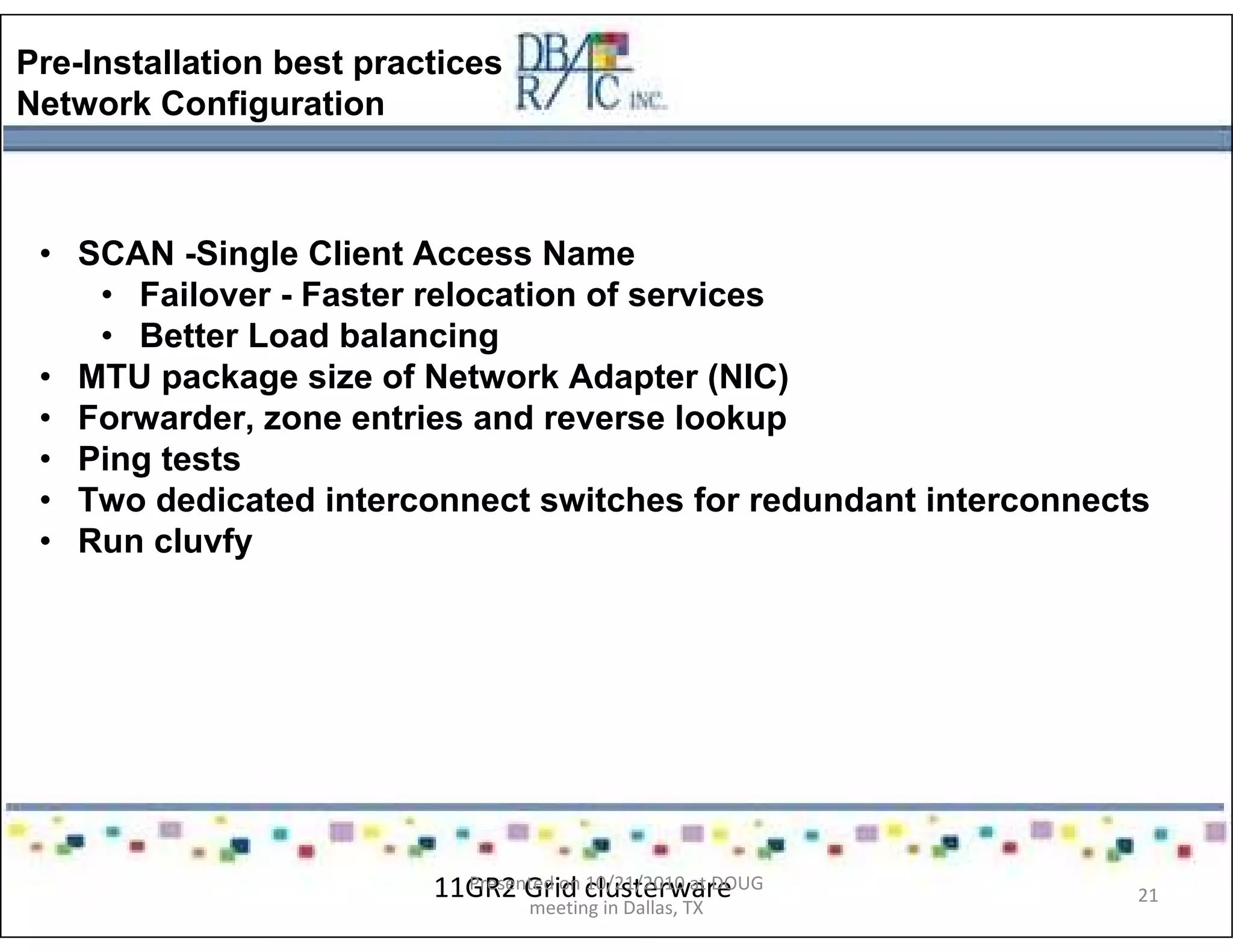 Pre-Installation best practices
Network Configuration
• SCAN -Single Client Access Name
• Failover - Faster relocation of services
• Better Load balancing
• MTU package size of Network Adapter (NIC)
• Forwarder, zone entries and reverse lookup
• Ping tests
• Two dedicated interconnect switches for redundant interconnects
• Run cluvfy
11GR2 Grid clusterwarePresented on 10/21/2010 at DOUG
meeting in Dallas, TX
21
 
