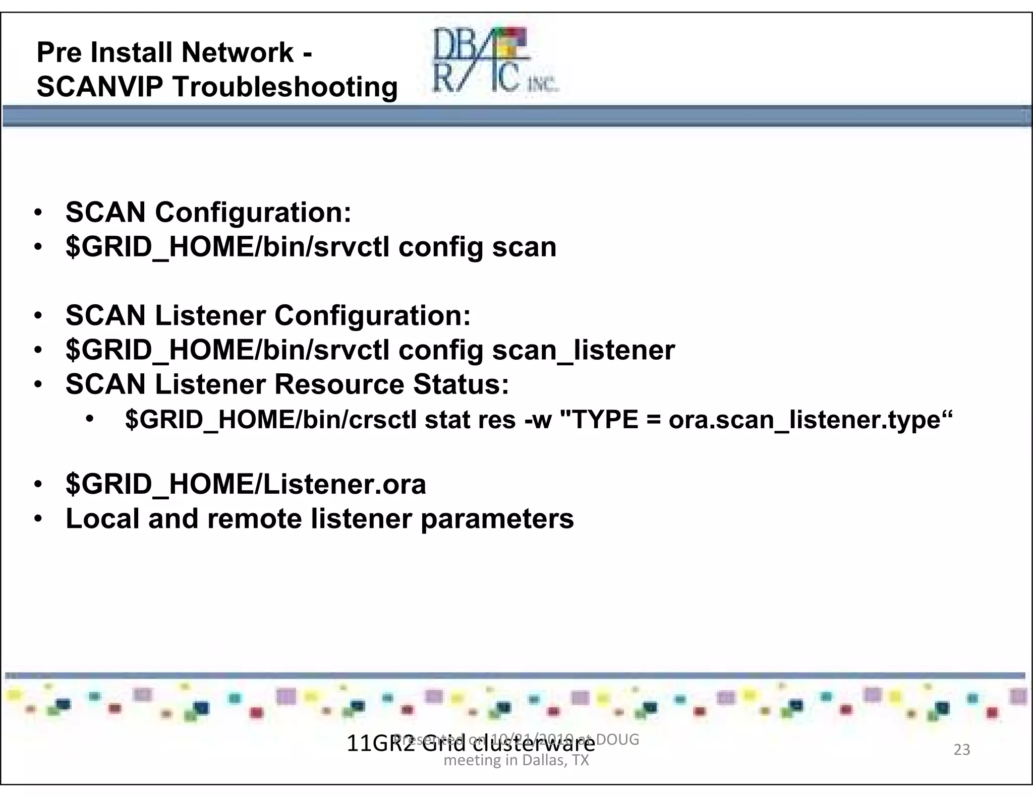 Pre Install Network -
SCANVIP Troubleshooting
• SCAN Configuration:
• $GRID_HOME/bin/srvctl config scan
• SCAN Listener Configuration:
• $GRID_HOME/bin/srvctl config scan_listener
• SCAN Listener Resource Status:
• $GRID_HOME/bin/crsctl stat res -w "TYPE = ora.scan_listener.type“
• $GRID_HOME/Listener.ora
• Local and remote listener parameters
11GR2 Grid clusterwarePresented on 10/21/2010 at DOUG
meeting in Dallas, TX
23
 