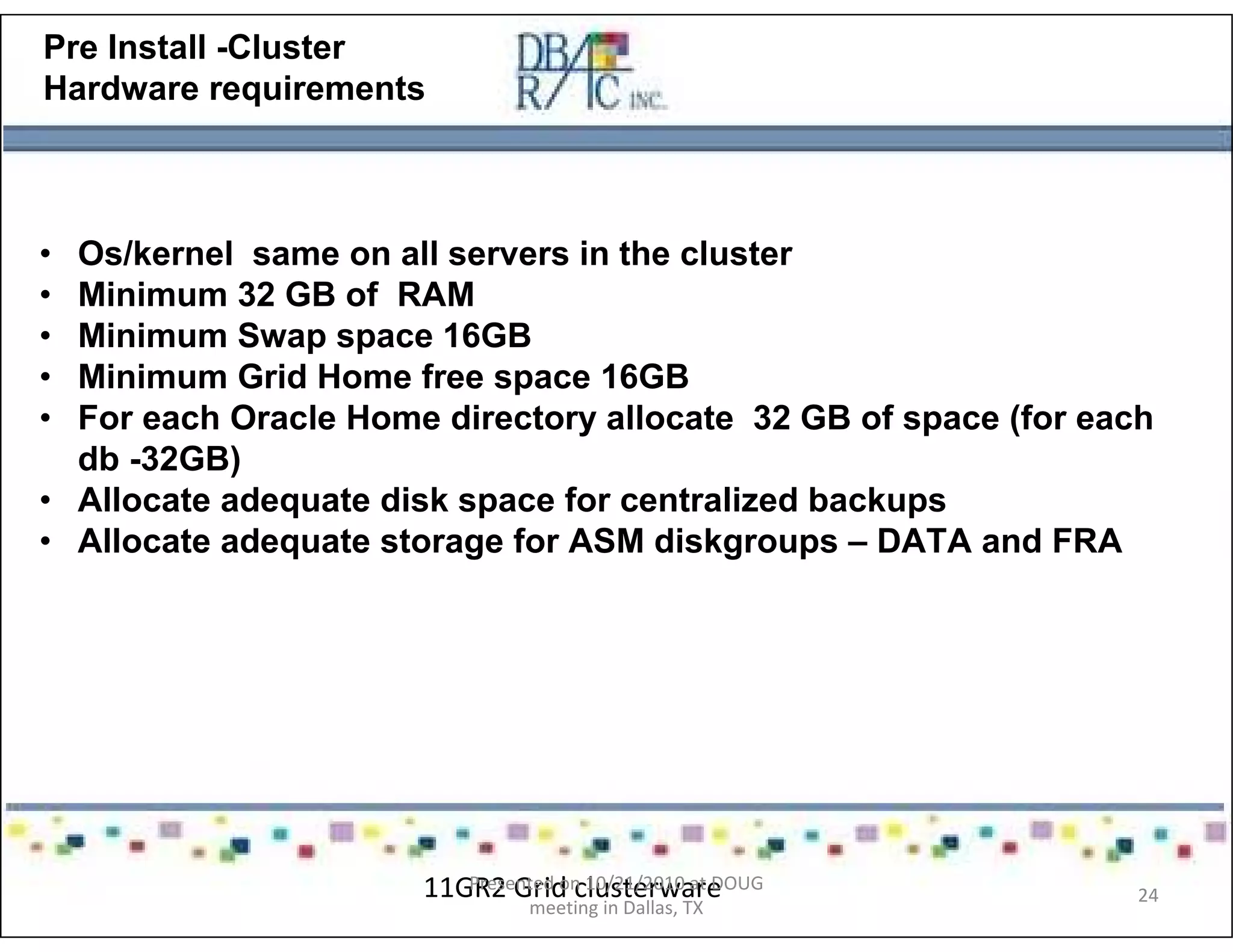 Pre Install -Cluster
Hardware requirements
• Os/kernel same on all servers in the cluster
• Minimum 32 GB of RAM
• Minimum Swap space 16GB
• Minimum Grid Home free space 16GB
• For each Oracle Home directory allocate 32 GB of space (for each
db -32GB)
• Allocate adequate disk space for centralized backups
• Allocate adequate storage for ASM diskgroups – DATA and FRA
11GR2 Grid clusterwarePresented on 10/21/2010 at DOUG
meeting in Dallas, TX
24
 