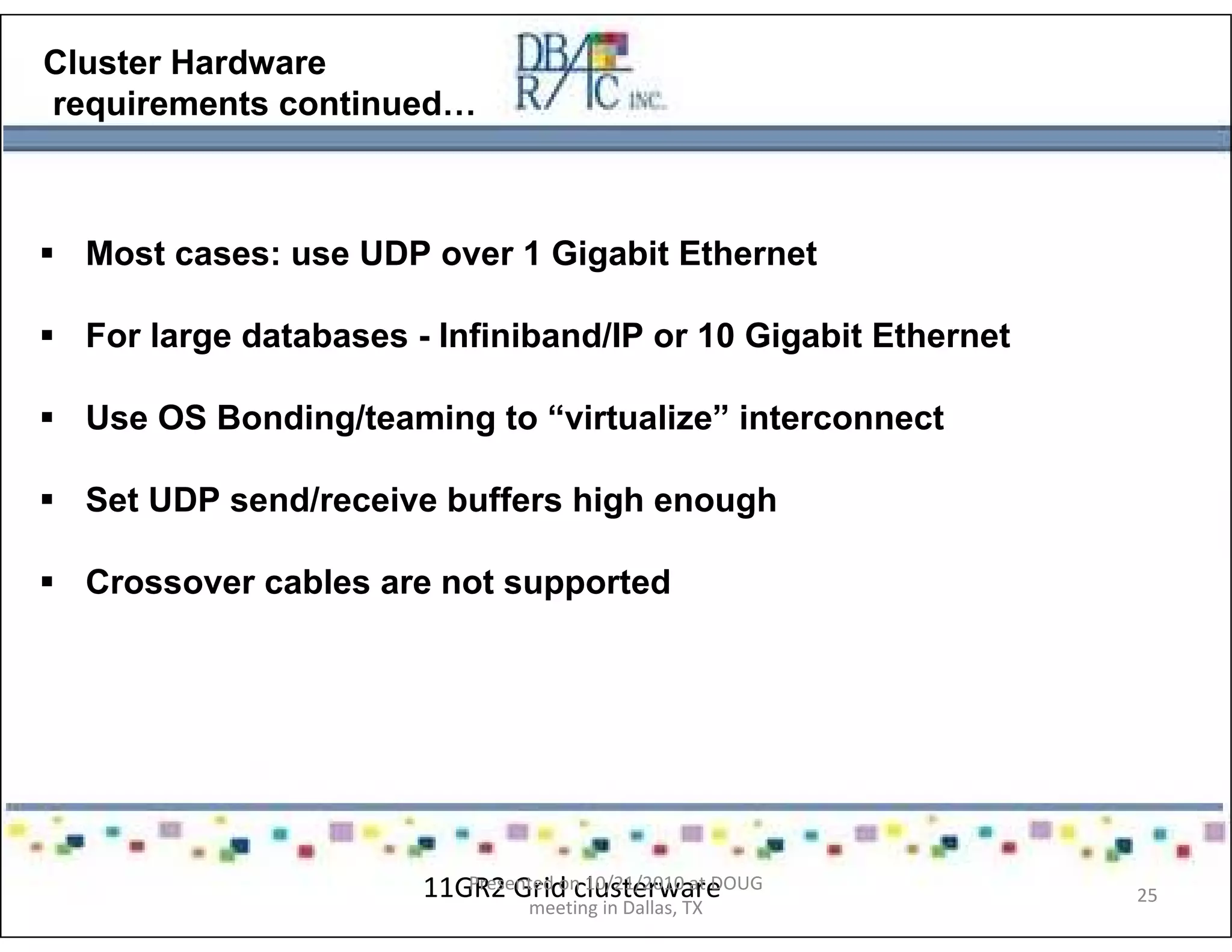 Cluster Hardware
requirements continued…
Most cases: use UDP over 1 Gigabit Ethernet
For large databases - Infiniband/IP or 10 Gigabit Ethernet
Use OS Bonding/teaming to “virtualize” interconnect
Set UDP send/receive buffers high enough
Crossover cables are not supported
11GR2 Grid clusterwarePresented on 10/21/2010 at DOUG
meeting in Dallas, TX
25
 