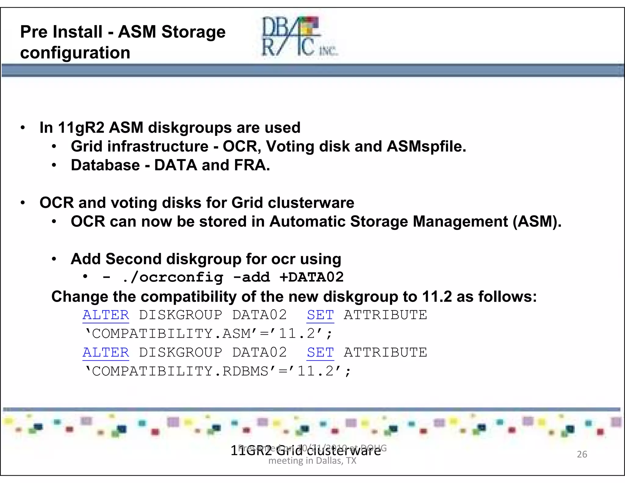 Pre Install - ASM Storage
configuration
• In 11gR2 ASM diskgroups are used
• Grid infrastructure - OCR, Voting disk and ASMspfile.
• Database - DATA and FRA.
• OCR and voting disks for Grid clusterware
• OCR can now be stored in Automatic Storage Management (ASM).
• Add Second diskgroup for ocr using
• - ./ocrconfig -add +DATA02
Change the compatibility of the new diskgroup to 11.2 as follows:
ALTER DISKGROUP DATA02 SET ATTRIBUTE
‘COMPATIBILITY.ASM’=’11.2’;
ALTER DISKGROUP DATA02 SET ATTRIBUTE
‘COMPATIBILITY.RDBMS’=’11.2’;
11GR2 Grid clusterwarePresented on 10/21/2010 at DOUG
meeting in Dallas, TX
26
 