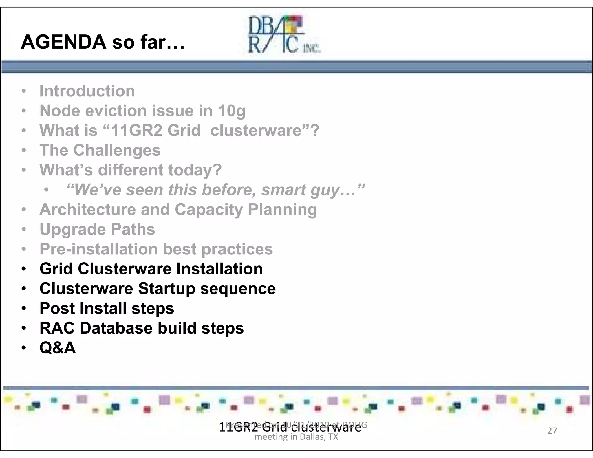 AGENDA so far…
• Introduction
• Node eviction issue in 10g
• What is “11GR2 Grid clusterware”?
• The Challenges
• What’s different today?
• “We’ve seen this before, smart guy…”
• Architecture and Capacity Planning
• Upgrade Paths
• Pre-installation best practices
• Grid Clusterware Installation
• Clusterware Startup sequence
• Post Install steps
• RAC Database build steps
• Q&A
11GR2 Grid clusterwarePresented on 10/21/2010 at DOUG
meeting in Dallas, TX
27
 