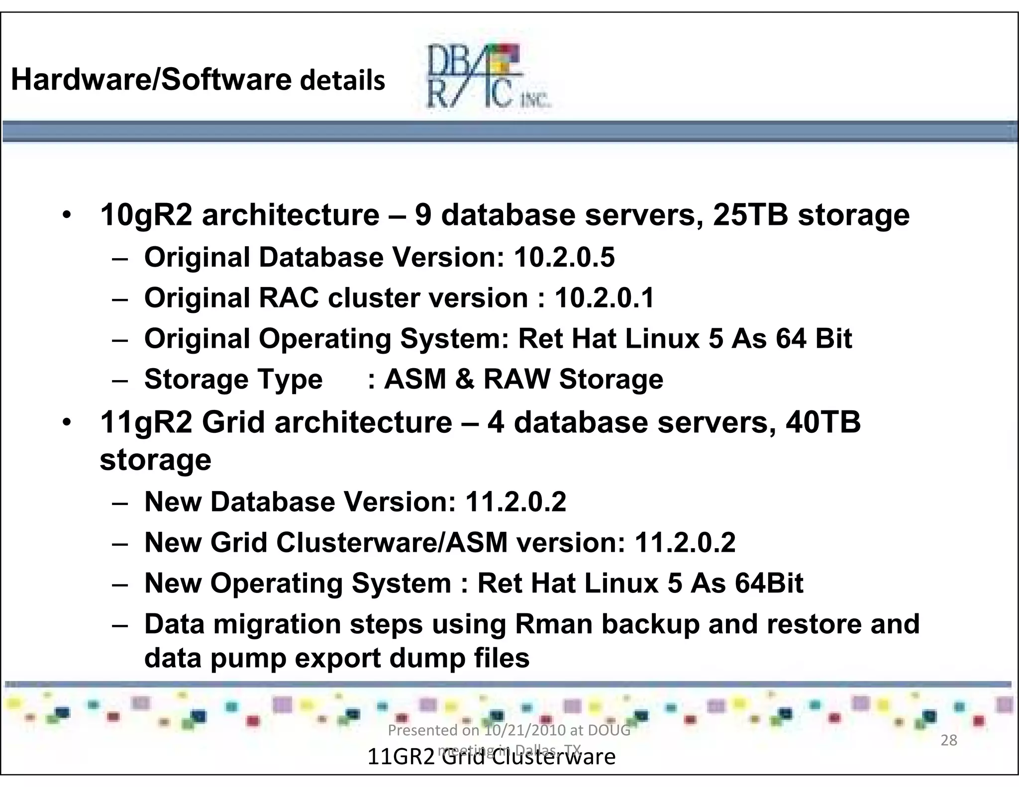 Hardware/Software details
• 10gR2 architecture – 9 database servers, 25TB storage
– Original Database Version: 10.2.0.5
– Original RAC cluster version : 10.2.0.1
– Original Operating System: Ret Hat Linux 5 As 64 Bit
– Storage Type : ASM & RAW Storage
• 11gR2 Grid architecture – 4 database servers, 40TB
storage
– New Database Version: 11.2.0.2
– New Grid Clusterware/ASM version: 11.2.0.2
– New Operating System : Ret Hat Linux 5 As 64Bit
– Data migration steps using Rman backup and restore and
data pump export dump files
11GR2 Grid Clusterware
Presented on 10/21/2010 at DOUG
meeting in Dallas, TX
28
 