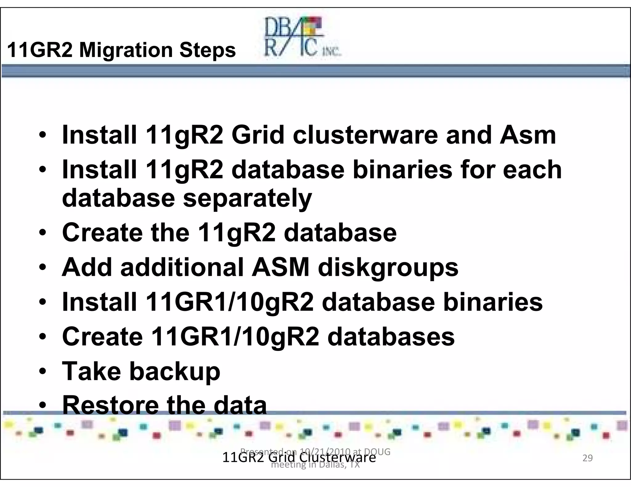 11GR2 Migration Steps
• Install 11gR2 Grid clusterware and Asm
• Install 11gR2 database binaries for each
database separately
• Create the 11gR2 database
• Add additional ASM diskgroups
• Install 11GR1/10gR2 database binaries
• Create 11GR1/10gR2 databases
• Take backup
• Restore the data
11GR2 Grid ClusterwarePresented on 10/21/2010 at DOUG
meeting in Dallas, TX
29
 