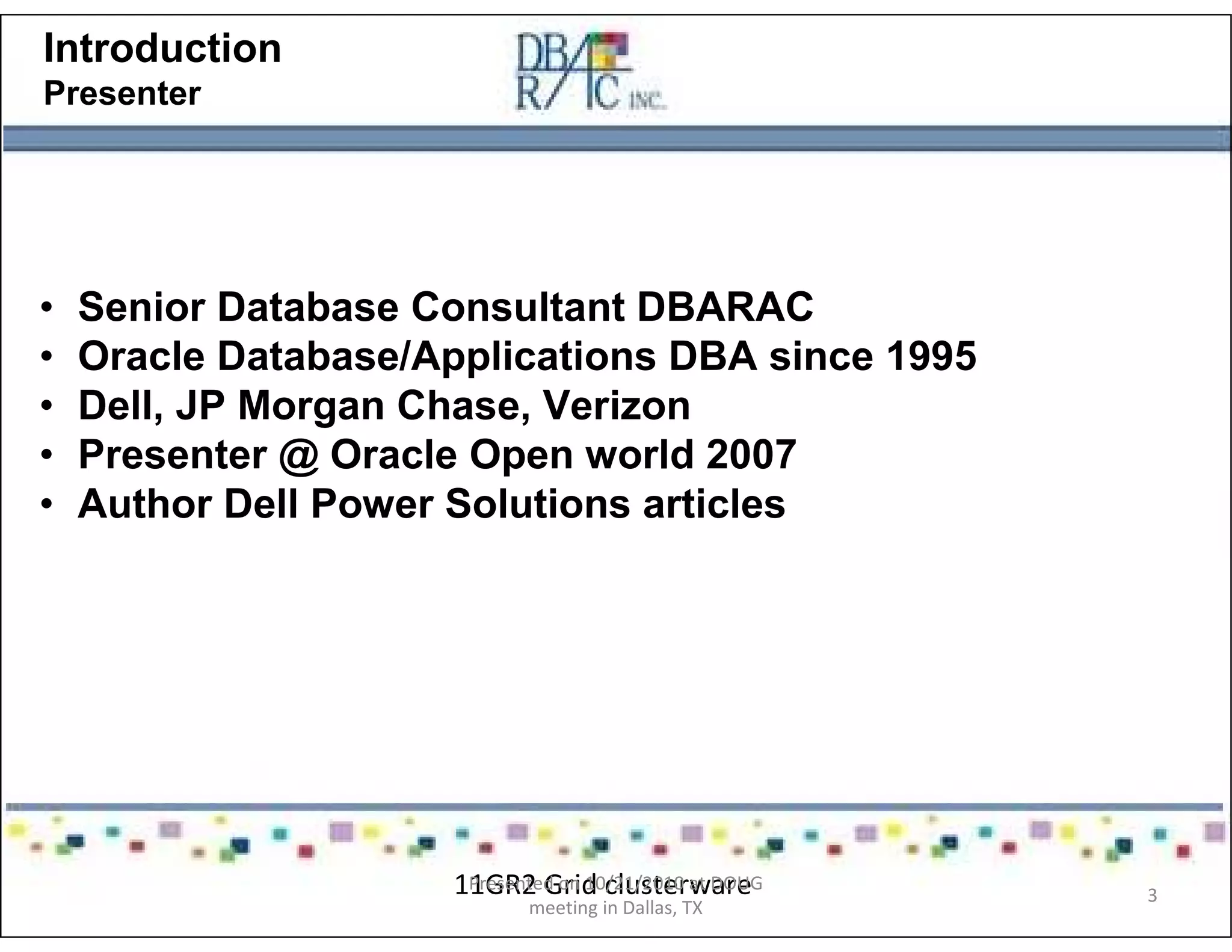 Introduction
Presenter
• Senior Database Consultant DBARAC
• Oracle Database/Applications DBA since 1995
• Dell, JP Morgan Chase, Verizon
• Presenter @ Oracle Open world 2007
• Author Dell Power Solutions articles
11GR2 Grid clusterwarePresented on 10/21/2010 at DOUG
meeting in Dallas, TX
3
 