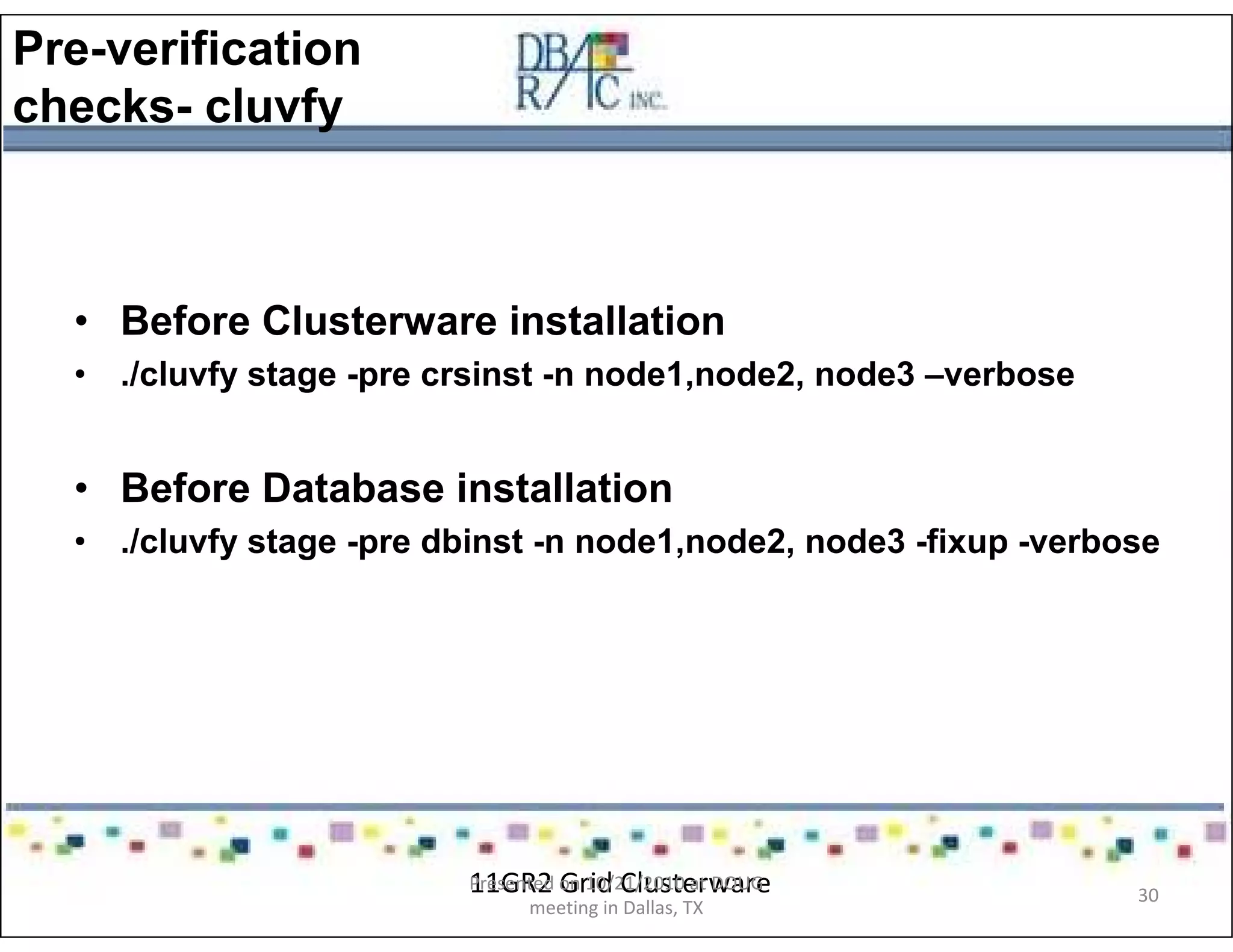 Pre-verification
checks- cluvfy
• Before Clusterware installation
• ./cluvfy stage -pre crsinst -n node1,node2, node3 –verbose
• Before Database installation
• ./cluvfy stage -pre dbinst -n node1,node2, node3 -fixup -verbose
11GR2 Grid ClusterwarePresented on 10/21/2010 at DOUG
meeting in Dallas, TX
30
 
