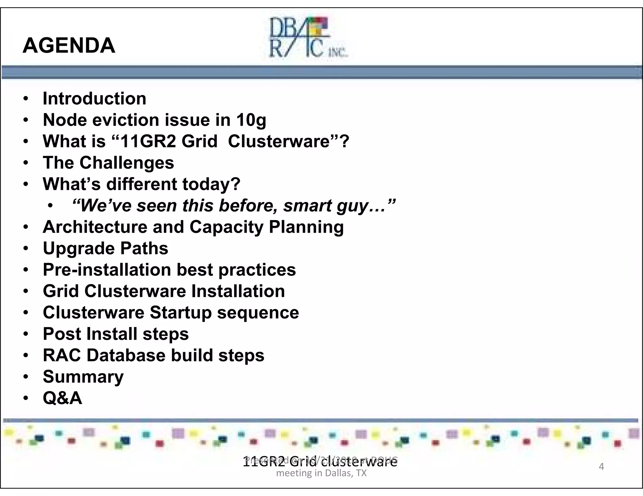 AGENDA
• Introduction
• Node eviction issue in 10g
• What is “11GR2 Grid Clusterware”?
• The Challenges
• What’s different today?
• “We’ve seen this before, smart guy…”
• Architecture and Capacity Planning
• Upgrade Paths
• Pre-installation best practices
• Grid Clusterware Installation
• Clusterware Startup sequence
• Post Install steps
• RAC Database build steps
• Summary
• Q&A
11GR2 Grid clusterwarePresented on 10/21/2010 at DOUG
meeting in Dallas, TX
4
 