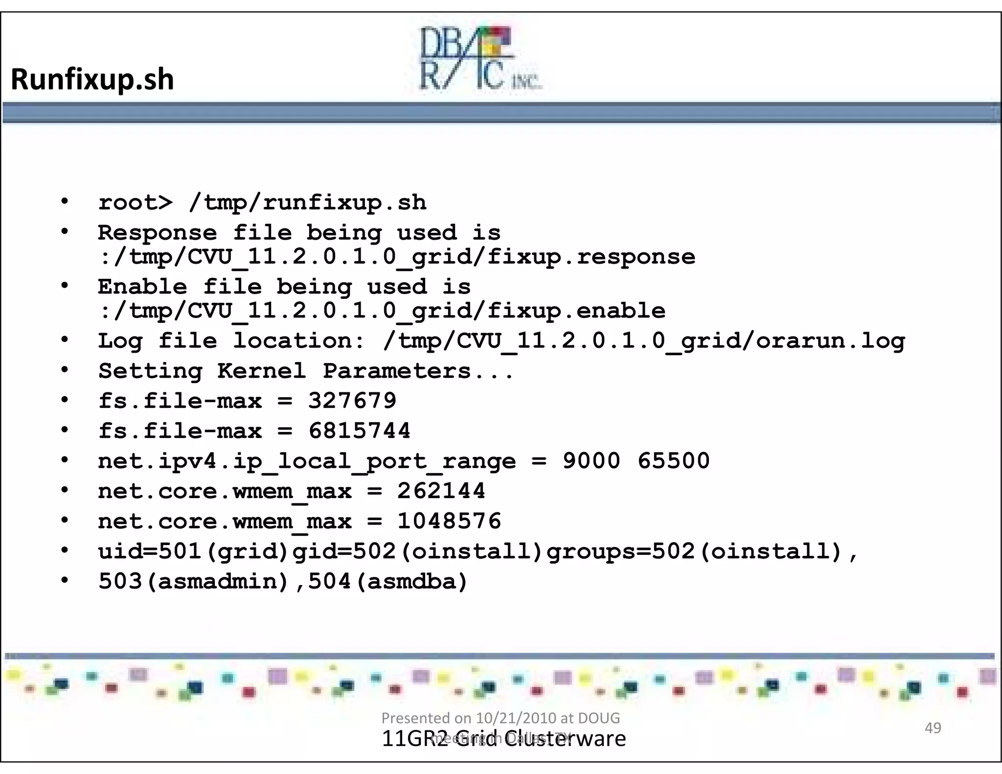 Runfixup.sh
11GR2 Grid Clusterware
• root> /tmp/runfixup.sh
• Response file being used is
:/tmp/CVU_11.2.0.1.0_grid/fixup.response
• Enable file being used is
:/tmp/CVU_11.2.0.1.0_grid/fixup.enable
• Log file location: /tmp/CVU_11.2.0.1.0_grid/orarun.log
• Setting Kernel Parameters...
• fs.file-max = 327679
• fs.file-max = 6815744
• net.ipv4.ip_local_port_range = 9000 65500
• net.core.wmem_max = 262144
• net.core.wmem_max = 1048576
• uid=501(grid)gid=502(oinstall)groups=502(oinstall),
• 503(asmadmin),504(asmdba)
Presented on 10/21/2010 at DOUG
meeting in Dallas, TX
49
 
