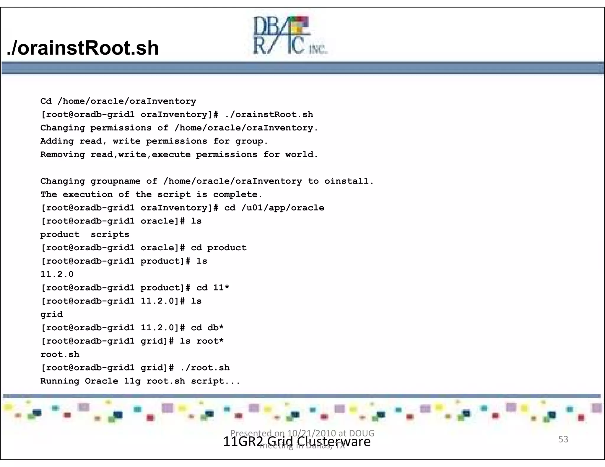 ./orainstRoot.sh
11GR2 Grid Clusterware
Cd /home/oracle/oraInventory
[root@oradb-grid1 oraInventory]# ./orainstRoot.sh
Changing permissions of /home/oracle/oraInventory.
Adding read, write permissions for group.
Removing read,write,execute permissions for world.
Changing groupname of /home/oracle/oraInventory to oinstall.
The execution of the script is complete.
[root@oradb-grid1 oraInventory]# cd /u01/app/oracle
[root@oradb-grid1 oracle]# ls
product scripts
[root@oradb-grid1 oracle]# cd product
[root@oradb-grid1 product]# ls
11.2.0
[root@oradb-grid1 product]# cd 11*
[root@oradb-grid1 11.2.0]# ls
grid
[root@oradb-grid1 11.2.0]# cd db*
[root@oradb-grid1 grid]# ls root*
root.sh
[root@oradb-grid1 grid]# ./root.sh
Running Oracle 11g root.sh script...
Presented on 10/21/2010 at DOUG
meeting in Dallas, TX
53
 