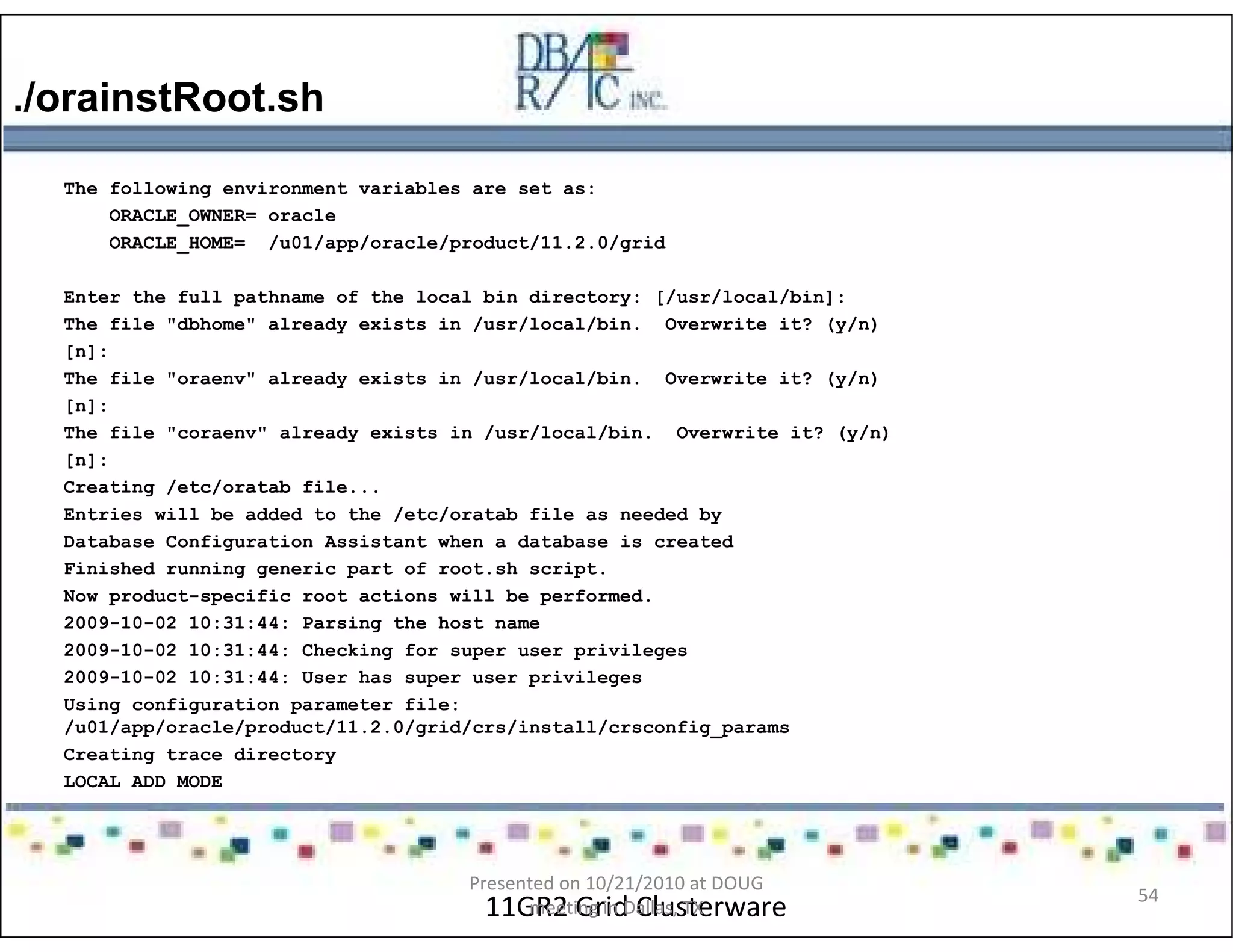 ./orainstRoot.sh
11GR2 Grid Clusterware
The following environment variables are set as:
ORACLE_OWNER= oracle
ORACLE_HOME= /u01/app/oracle/product/11.2.0/grid
Enter the full pathname of the local bin directory: [/usr/local/bin]:
The file "dbhome" already exists in /usr/local/bin. Overwrite it? (y/n)
[n]:
The file "oraenv" already exists in /usr/local/bin. Overwrite it? (y/n)
[n]:
The file "coraenv" already exists in /usr/local/bin. Overwrite it? (y/n)
[n]:
Creating /etc/oratab file...
Entries will be added to the /etc/oratab file as needed by
Database Configuration Assistant when a database is created
Finished running generic part of root.sh script.
Now product-specific root actions will be performed.
2009-10-02 10:31:44: Parsing the host name
2009-10-02 10:31:44: Checking for super user privileges
2009-10-02 10:31:44: User has super user privileges
Using configuration parameter file:
/u01/app/oracle/product/11.2.0/grid/crs/install/crsconfig_params
Creating trace directory
LOCAL ADD MODE
Presented on 10/21/2010 at DOUG
meeting in Dallas, TX
54
 