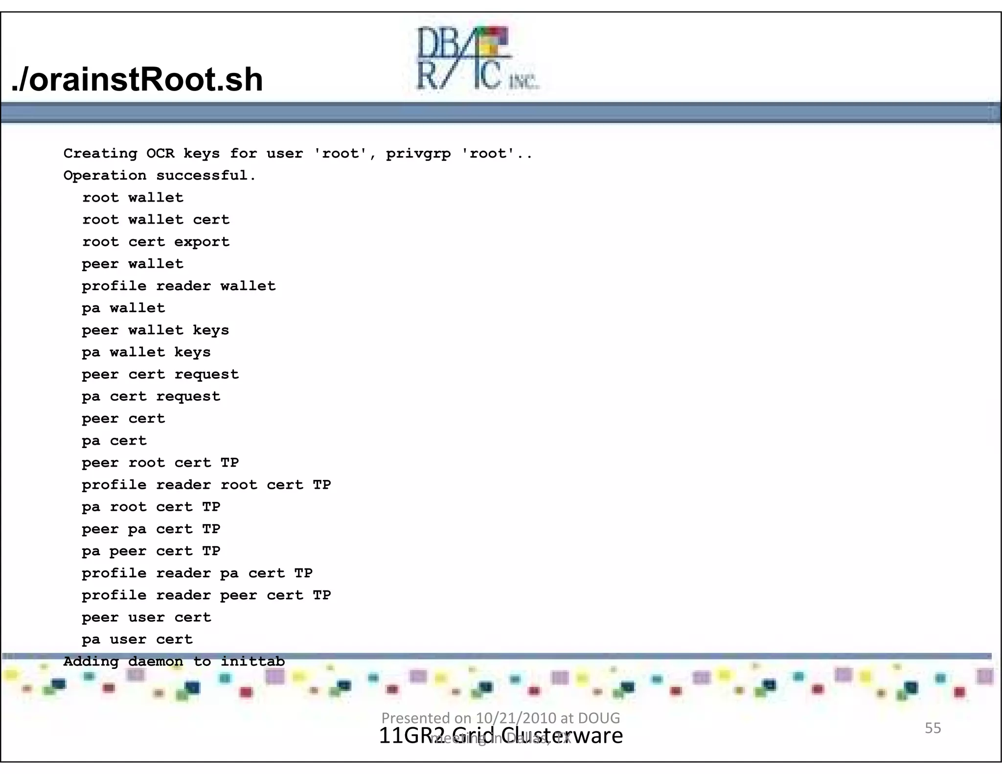 ./orainstRoot.sh
11GR2 Grid Clusterware
Creating OCR keys for user 'root', privgrp 'root'..
Operation successful.
root wallet
root wallet cert
root cert export
peer wallet
profile reader wallet
pa wallet
peer wallet keys
pa wallet keys
peer cert request
pa cert request
peer cert
pa cert
peer root cert TP
profile reader root cert TP
pa root cert TP
peer pa cert TP
pa peer cert TP
profile reader pa cert TP
profile reader peer cert TP
peer user cert
pa user cert
Adding daemon to inittab
Presented on 10/21/2010 at DOUG
meeting in Dallas, TX
55
 