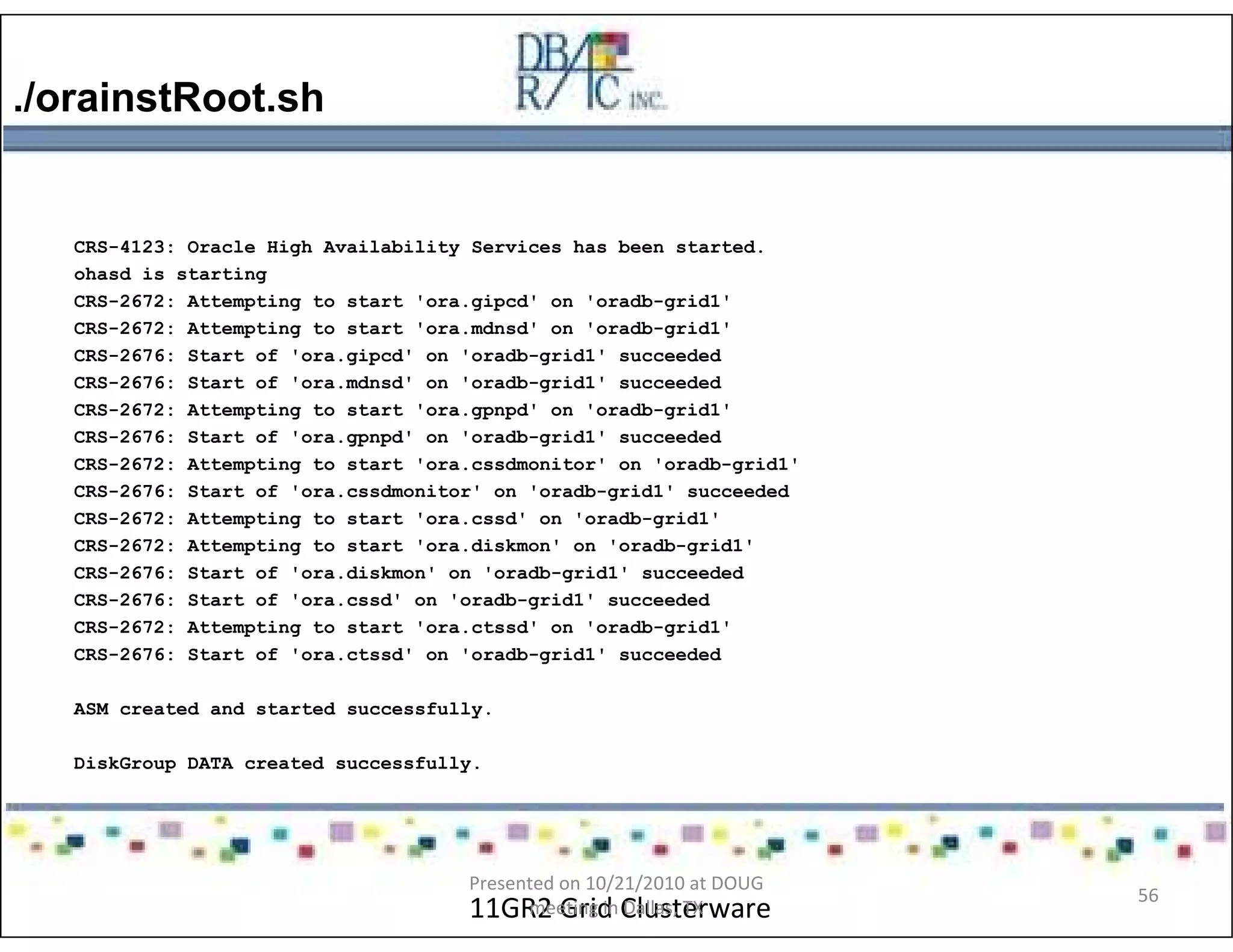 ./orainstRoot.sh
11GR2 Grid Clusterware
CRS-4123: Oracle High Availability Services has been started.
ohasd is starting
CRS-2672: Attempting to start 'ora.gipcd' on 'oradb-grid1'
CRS-2672: Attempting to start 'ora.mdnsd' on 'oradb-grid1'
CRS-2676: Start of 'ora.gipcd' on 'oradb-grid1' succeeded
CRS-2676: Start of 'ora.mdnsd' on 'oradb-grid1' succeeded
CRS-2672: Attempting to start 'ora.gpnpd' on 'oradb-grid1'
CRS-2676: Start of 'ora.gpnpd' on 'oradb-grid1' succeeded
CRS-2672: Attempting to start 'ora.cssdmonitor' on 'oradb-grid1'
CRS-2676: Start of 'ora.cssdmonitor' on 'oradb-grid1' succeeded
CRS-2672: Attempting to start 'ora.cssd' on 'oradb-grid1'
CRS-2672: Attempting to start 'ora.diskmon' on 'oradb-grid1'
CRS-2676: Start of 'ora.diskmon' on 'oradb-grid1' succeeded
CRS-2676: Start of 'ora.cssd' on 'oradb-grid1' succeeded
CRS-2672: Attempting to start 'ora.ctssd' on 'oradb-grid1'
CRS-2676: Start of 'ora.ctssd' on 'oradb-grid1' succeeded
ASM created and started successfully.
DiskGroup DATA created successfully.
Presented on 10/21/2010 at DOUG
meeting in Dallas, TX
56
 