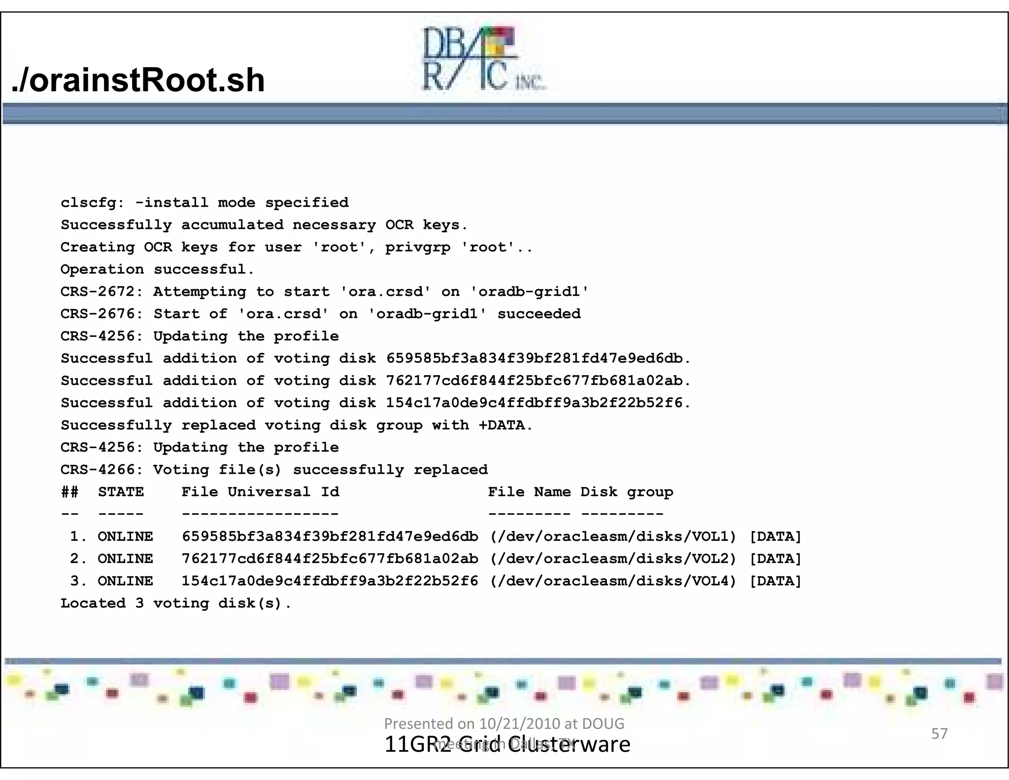 ./orainstRoot.sh
11GR2 Grid Clusterware
clscfg: -install mode specified
Successfully accumulated necessary OCR keys.
Creating OCR keys for user 'root', privgrp 'root'..
Operation successful.
CRS-2672: Attempting to start 'ora.crsd' on 'oradb-grid1'
CRS-2676: Start of 'ora.crsd' on 'oradb-grid1' succeeded
CRS-4256: Updating the profile
Successful addition of voting disk 659585bf3a834f39bf281fd47e9ed6db.
Successful addition of voting disk 762177cd6f844f25bfc677fb681a02ab.
Successful addition of voting disk 154c17a0de9c4ffdbff9a3b2f22b52f6.
Successfully replaced voting disk group with +DATA.
CRS-4256: Updating the profile
CRS-4266: Voting file(s) successfully replaced
## STATE File Universal Id File Name Disk group
-- ----- ----------------- --------- ---------
1. ONLINE 659585bf3a834f39bf281fd47e9ed6db (/dev/oracleasm/disks/VOL1) [DATA]
2. ONLINE 762177cd6f844f25bfc677fb681a02ab (/dev/oracleasm/disks/VOL2) [DATA]
3. ONLINE 154c17a0de9c4ffdbff9a3b2f22b52f6 (/dev/oracleasm/disks/VOL4) [DATA]
Located 3 voting disk(s).
Presented on 10/21/2010 at DOUG
meeting in Dallas, TX
57
 