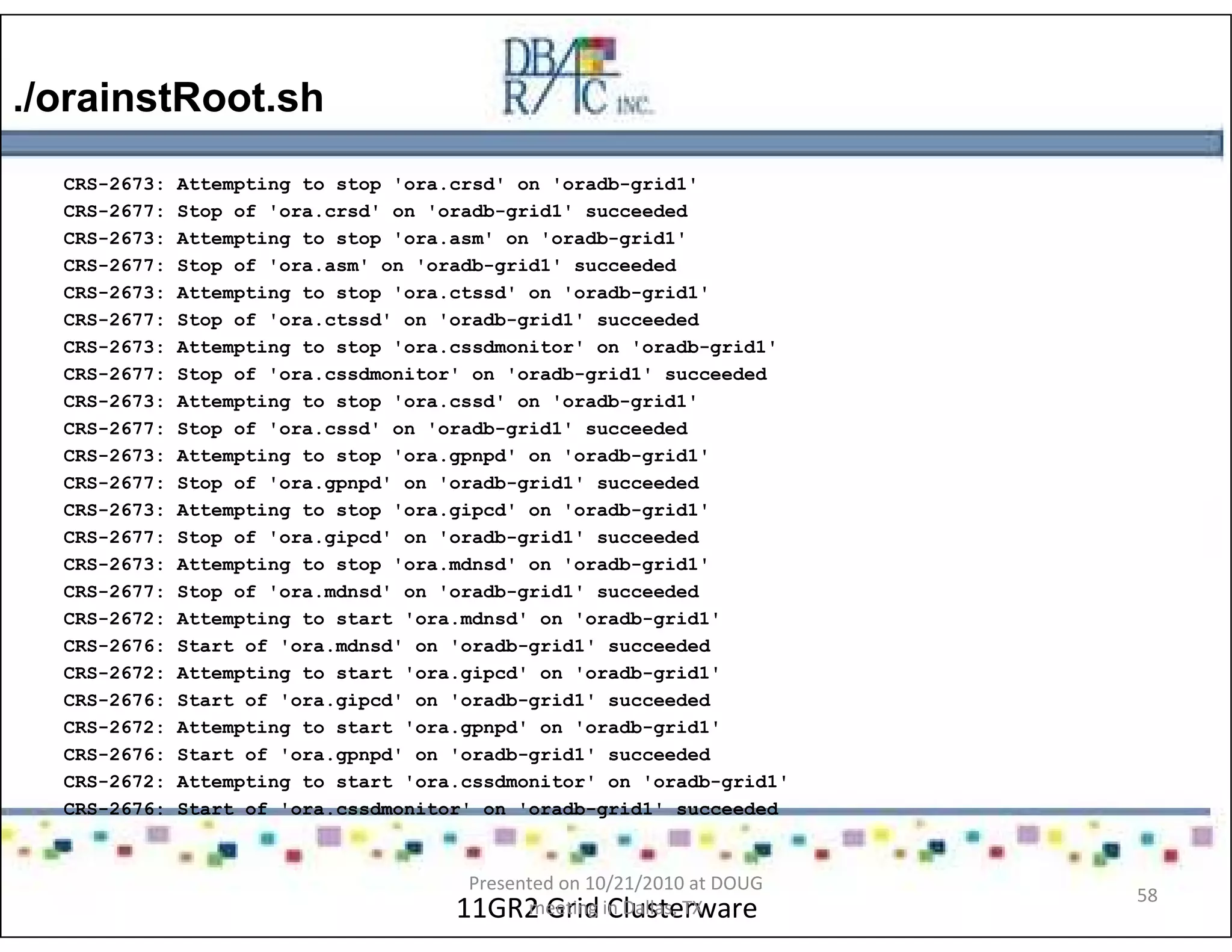 ./orainstRoot.sh
11GR2 Grid Clusterware
CRS-2673: Attempting to stop 'ora.crsd' on 'oradb-grid1'
CRS-2677: Stop of 'ora.crsd' on 'oradb-grid1' succeeded
CRS-2673: Attempting to stop 'ora.asm' on 'oradb-grid1'
CRS-2677: Stop of 'ora.asm' on 'oradb-grid1' succeeded
CRS-2673: Attempting to stop 'ora.ctssd' on 'oradb-grid1'
CRS-2677: Stop of 'ora.ctssd' on 'oradb-grid1' succeeded
CRS-2673: Attempting to stop 'ora.cssdmonitor' on 'oradb-grid1'
CRS-2677: Stop of 'ora.cssdmonitor' on 'oradb-grid1' succeeded
CRS-2673: Attempting to stop 'ora.cssd' on 'oradb-grid1'
CRS-2677: Stop of 'ora.cssd' on 'oradb-grid1' succeeded
CRS-2673: Attempting to stop 'ora.gpnpd' on 'oradb-grid1'
CRS-2677: Stop of 'ora.gpnpd' on 'oradb-grid1' succeeded
CRS-2673: Attempting to stop 'ora.gipcd' on 'oradb-grid1'
CRS-2677: Stop of 'ora.gipcd' on 'oradb-grid1' succeeded
CRS-2673: Attempting to stop 'ora.mdnsd' on 'oradb-grid1'
CRS-2677: Stop of 'ora.mdnsd' on 'oradb-grid1' succeeded
CRS-2672: Attempting to start 'ora.mdnsd' on 'oradb-grid1'
CRS-2676: Start of 'ora.mdnsd' on 'oradb-grid1' succeeded
CRS-2672: Attempting to start 'ora.gipcd' on 'oradb-grid1'
CRS-2676: Start of 'ora.gipcd' on 'oradb-grid1' succeeded
CRS-2672: Attempting to start 'ora.gpnpd' on 'oradb-grid1'
CRS-2676: Start of 'ora.gpnpd' on 'oradb-grid1' succeeded
CRS-2672: Attempting to start 'ora.cssdmonitor' on 'oradb-grid1'
CRS-2676: Start of 'ora.cssdmonitor' on 'oradb-grid1' succeeded
Presented on 10/21/2010 at DOUG
meeting in Dallas, TX
58
 