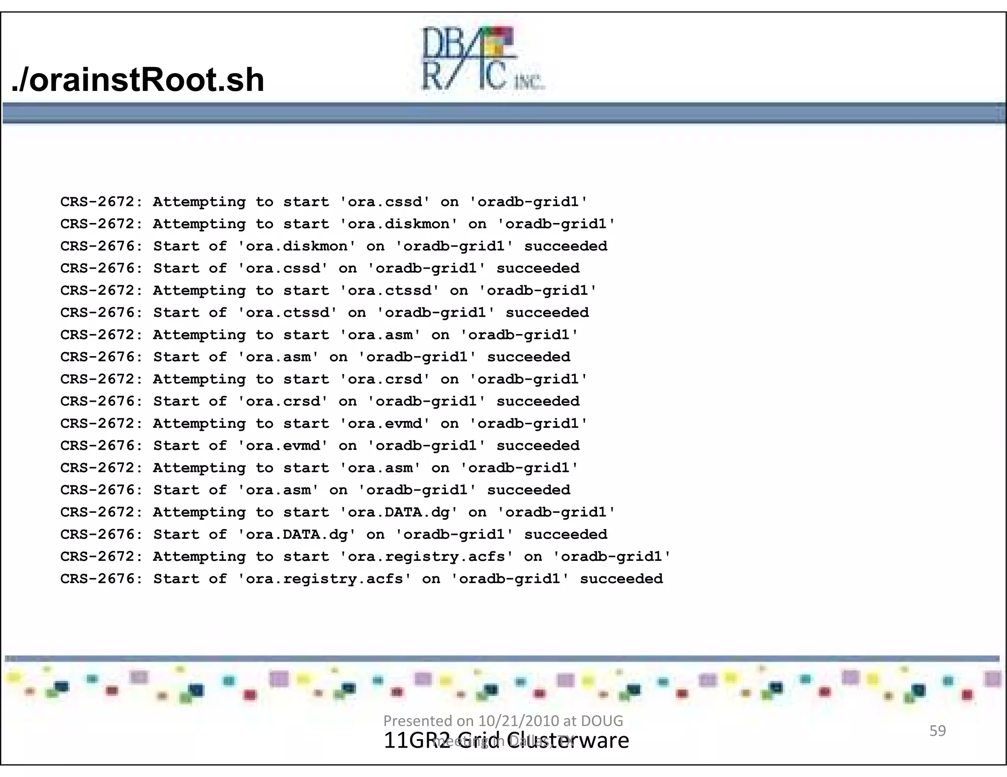 ./orainstRoot.sh
11GR2 Grid Clusterware
CRS-2672: Attempting to start 'ora.cssd' on 'oradb-grid1'
CRS-2672: Attempting to start 'ora.diskmon' on 'oradb-grid1'
CRS-2676: Start of 'ora.diskmon' on 'oradb-grid1' succeeded
CRS-2676: Start of 'ora.cssd' on 'oradb-grid1' succeeded
CRS-2672: Attempting to start 'ora.ctssd' on 'oradb-grid1'
CRS-2676: Start of 'ora.ctssd' on 'oradb-grid1' succeeded
CRS-2672: Attempting to start 'ora.asm' on 'oradb-grid1'
CRS-2676: Start of 'ora.asm' on 'oradb-grid1' succeeded
CRS-2672: Attempting to start 'ora.crsd' on 'oradb-grid1'
CRS-2676: Start of 'ora.crsd' on 'oradb-grid1' succeeded
CRS-2672: Attempting to start 'ora.evmd' on 'oradb-grid1'
CRS-2676: Start of 'ora.evmd' on 'oradb-grid1' succeeded
CRS-2672: Attempting to start 'ora.asm' on 'oradb-grid1'
CRS-2676: Start of 'ora.asm' on 'oradb-grid1' succeeded
CRS-2672: Attempting to start 'ora.DATA.dg' on 'oradb-grid1'
CRS-2676: Start of 'ora.DATA.dg' on 'oradb-grid1' succeeded
CRS-2672: Attempting to start 'ora.registry.acfs' on 'oradb-grid1'
CRS-2676: Start of 'ora.registry.acfs' on 'oradb-grid1' succeeded
Presented on 10/21/2010 at DOUG
meeting in Dallas, TX
59
 
