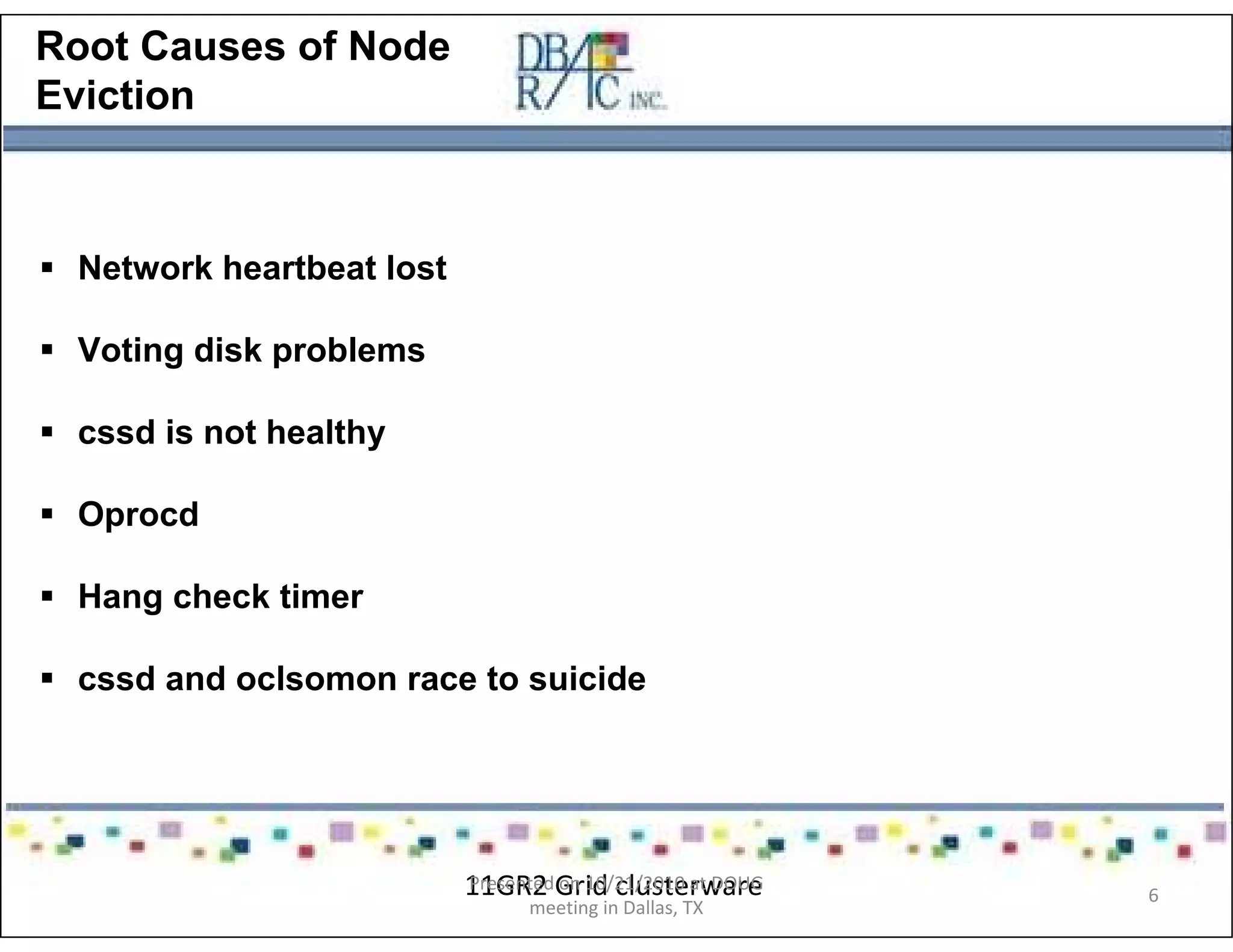 Root Causes of Node
Eviction
Network heartbeat lost
Voting disk problems
cssd is not healthy
Oprocd
Hang check timer
cssd and oclsomon race to suicide
11GR2 Grid clusterwarePresented on 10/21/2010 at DOUG
meeting in Dallas, TX
6
 