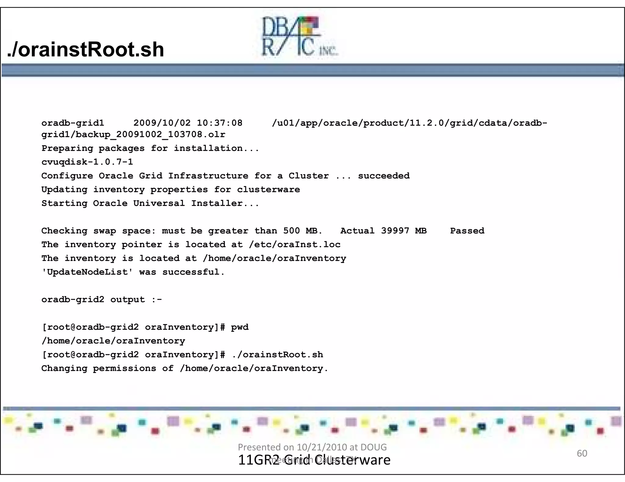 ./orainstRoot.sh
11GR2 Grid Clusterware
oradb-grid1 2009/10/02 10:37:08 /u01/app/oracle/product/11.2.0/grid/cdata/oradb-
grid1/backup_20091002_103708.olr
Preparing packages for installation...
cvuqdisk-1.0.7-1
Configure Oracle Grid Infrastructure for a Cluster ... succeeded
Updating inventory properties for clusterware
Starting Oracle Universal Installer...
Checking swap space: must be greater than 500 MB. Actual 39997 MB Passed
The inventory pointer is located at /etc/oraInst.loc
The inventory is located at /home/oracle/oraInventory
'UpdateNodeList' was successful.
oradb-grid2 output :-
[root@oradb-grid2 oraInventory]# pwd
/home/oracle/oraInventory
[root@oradb-grid2 oraInventory]# ./orainstRoot.sh
Changing permissions of /home/oracle/oraInventory.
Presented on 10/21/2010 at DOUG
meeting in Dallas, TX
60
 