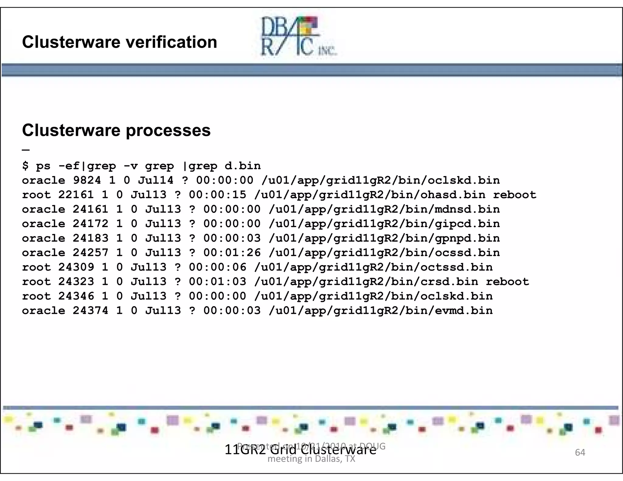 Clusterware verification
Clusterware processes
–
$ ps -ef|grep -v grep |grep d.bin
oracle 9824 1 0 Jul14 ? 00:00:00 /u01/app/grid11gR2/bin/oclskd.bin
root 22161 1 0 Jul13 ? 00:00:15 /u01/app/grid11gR2/bin/ohasd.bin reboot
oracle 24161 1 0 Jul13 ? 00:00:00 /u01/app/grid11gR2/bin/mdnsd.bin
oracle 24172 1 0 Jul13 ? 00:00:00 /u01/app/grid11gR2/bin/gipcd.bin
oracle 24183 1 0 Jul13 ? 00:00:03 /u01/app/grid11gR2/bin/gpnpd.bin
oracle 24257 1 0 Jul13 ? 00:01:26 /u01/app/grid11gR2/bin/ocssd.bin
root 24309 1 0 Jul13 ? 00:00:06 /u01/app/grid11gR2/bin/octssd.bin
root 24323 1 0 Jul13 ? 00:01:03 /u01/app/grid11gR2/bin/crsd.bin reboot
root 24346 1 0 Jul13 ? 00:00:00 /u01/app/grid11gR2/bin/oclskd.bin
oracle 24374 1 0 Jul13 ? 00:00:03 /u01/app/grid11gR2/bin/evmd.bin
11GR2 Grid ClusterwarePresented on 10/21/2010 at DOUG
meeting in Dallas, TX
64
 