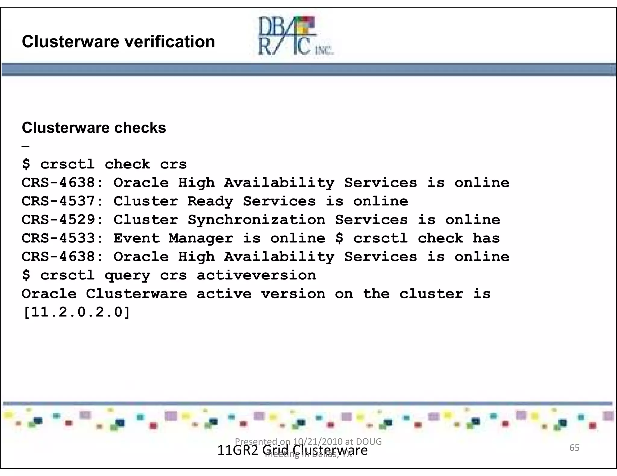 Clusterware verification
Clusterware checks
–
$ crsctl check crs
CRS-4638: Oracle High Availability Services is online
CRS-4537: Cluster Ready Services is online
CRS-4529: Cluster Synchronization Services is online
CRS-4533: Event Manager is online $ crsctl check has
CRS-4638: Oracle High Availability Services is online
$ crsctl query crs activeversion
Oracle Clusterware active version on the cluster is
[11.2.0.2.0]
11GR2 Grid Clusterware
Presented on 10/21/2010 at DOUG
meeting in Dallas, TX
65
 