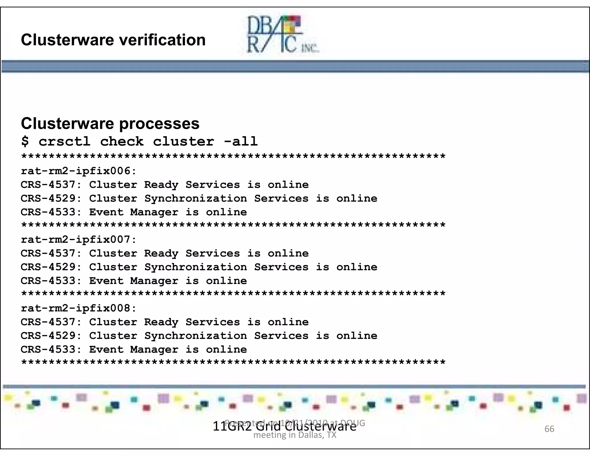 Clusterware verification
Clusterware processes
$ crsctl check cluster -all
**************************************************************
rat-rm2-ipfix006:
CRS-4537: Cluster Ready Services is online
CRS-4529: Cluster Synchronization Services is online
CRS-4533: Event Manager is online
**************************************************************
rat-rm2-ipfix007:
CRS-4537: Cluster Ready Services is online
CRS-4529: Cluster Synchronization Services is online
CRS-4533: Event Manager is online
**************************************************************
rat-rm2-ipfix008:
CRS-4537: Cluster Ready Services is online
CRS-4529: Cluster Synchronization Services is online
CRS-4533: Event Manager is online
**************************************************************
11GR2 Grid ClusterwarePresented on 10/21/2010 at DOUG
meeting in Dallas, TX
66
 