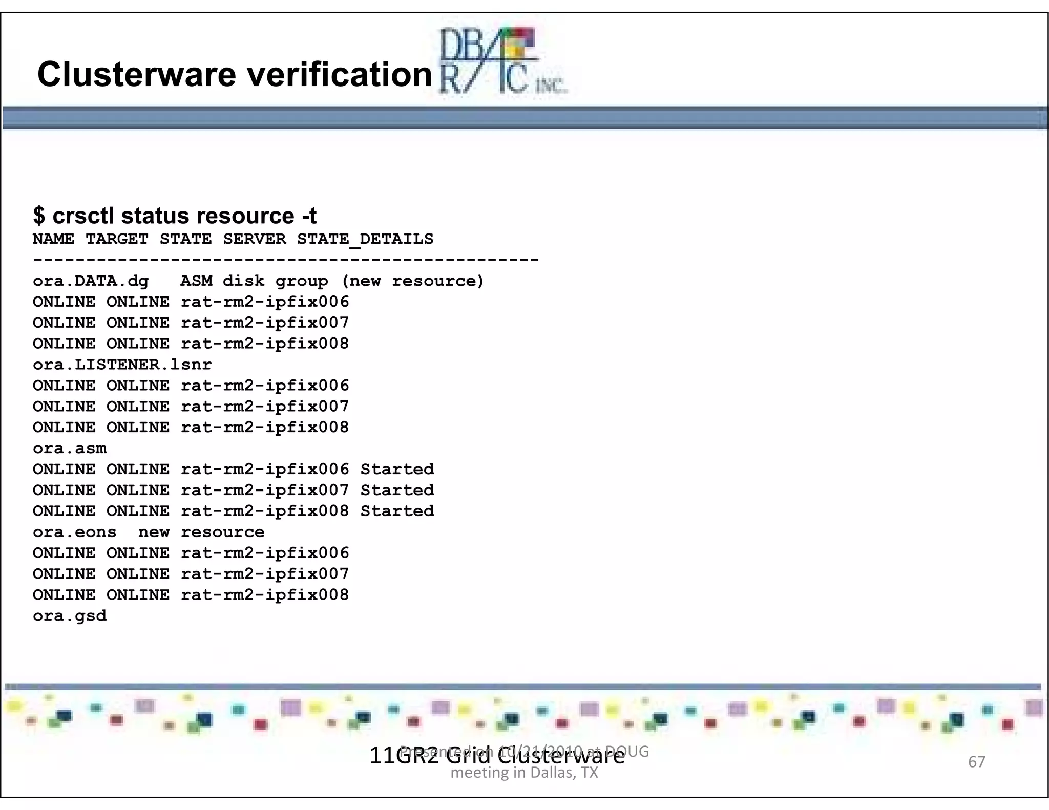 Clusterware verification
$ crsctl status resource -t
NAME TARGET STATE SERVER STATE_DETAILS
------------------------------------------------
ora.DATA.dg ASM disk group (new resource)
ONLINE ONLINE rat-rm2-ipfix006
ONLINE ONLINE rat-rm2-ipfix007
ONLINE ONLINE rat-rm2-ipfix008
ora.LISTENER.lsnr
ONLINE ONLINE rat-rm2-ipfix006
ONLINE ONLINE rat-rm2-ipfix007
ONLINE ONLINE rat-rm2-ipfix008
ora.asm
ONLINE ONLINE rat-rm2-ipfix006 Started
ONLINE ONLINE rat-rm2-ipfix007 Started
ONLINE ONLINE rat-rm2-ipfix008 Started
ora.eons new resource
ONLINE ONLINE rat-rm2-ipfix006
ONLINE ONLINE rat-rm2-ipfix007
ONLINE ONLINE rat-rm2-ipfix008
ora.gsd
11GR2 Grid ClusterwarePresented on 10/21/2010 at DOUG
meeting in Dallas, TX
67
 